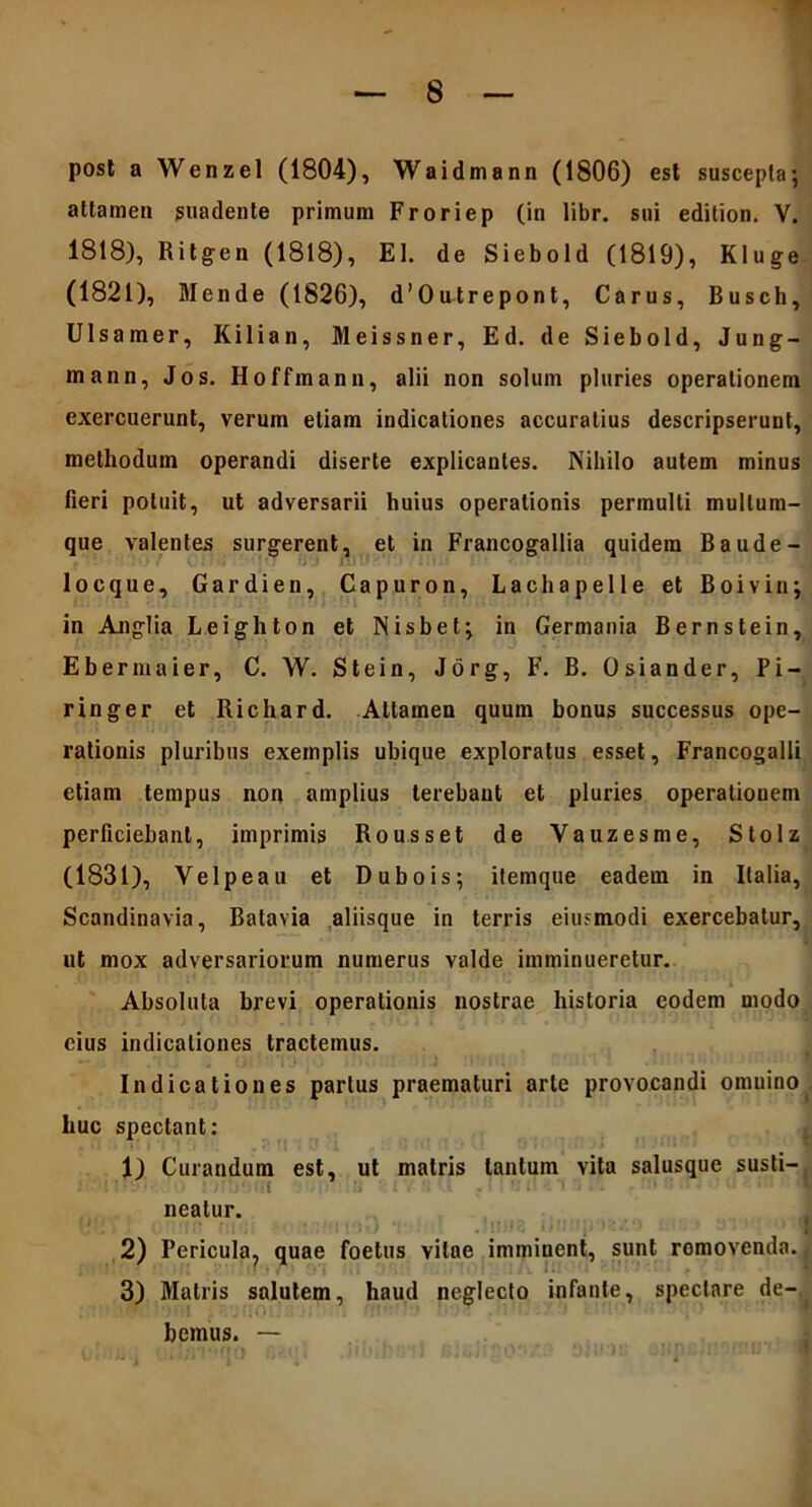 post a Wenzel (1804), Waidmann (1806) est suscepta' attamen suadente primum Froriep (in libr. sui edition. V. 1818), Ritgen (1818), EI. de Siebold (1819), Kluge (1821), Mende (1826), d’Outrepont, Carus, Busch, Ulsamer, Kilian, Meissner, Ed. de Siebold, Jung- mann, Jos. Hoffmann, alii non solum pluries operationem exercuerunt, verum etiam indicationes accuratius descripserunt, methodum operandi diserte explicantes. Nihilo autem minus fieri potuit, ut adversarii huius operationis permulti mullum- que valentes surgerent, et in Francogallia quidem Baude- locque, Gardien, Capuron, Lachapelle et Boivin; in Anglia Leighton et Nisbet; in Germania Bernstein, Ebermaier, C. W. Stein, Jorg, F. B. Osiander, Pi- ringer et Richard. Attamen quum bonus successus ope- rationis pluribus exemplis ubique exploratus esset, Francogalli etiam tempus non amplius terebant et pluries operationem perficiebant, imprimis Rousset de Vauzesme, Stolz (1831), Velpeau et Dubois; itemque eadem in Ralia, Scandinavia, Batavia aliisque in terris eiusmodi exercebatur, ut mox adversariorum numerus valde imminueretur. Absoluta brevi operationis nostrae historia eodem modo cius indicationes tractemus. Indicationes parius praematuri arte provocandi omuino huc spectant: 1) Curandum est, ut matris tantum vita salusque susti- neatur. 2) Pericula^ quae foetus vitae imminent, sunt romovenda. 3) Matris salutem, haud neglecto infante, spectare de- bemus. —