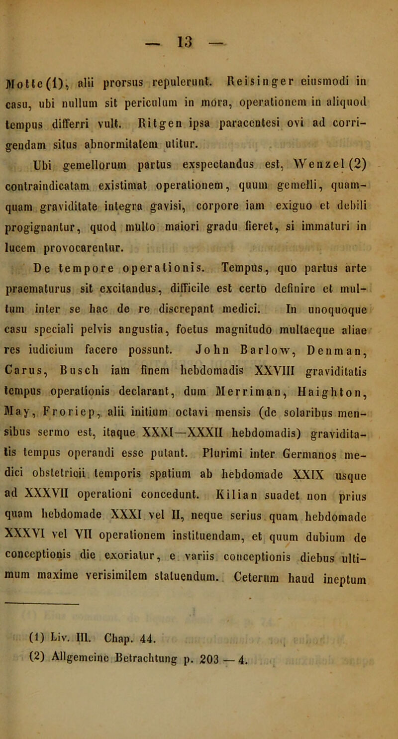 Motte(l), alii prorsas repulerunt. Reisinger eiusmodi in casu, ubi nullum sit periculum in mora, operationem in aliquod tempus differri vult. Ritgen ipsa paracentesi ovi ad corri- gendam silus abnormitatem utitur. Ubi gemellorum partus exspectandus est, Wenzel(2) conlraindicatam existimat operationem, quum gemelli, quam- quam graviditate integra gavisi, corpore iam exiguo et debili progignantur, quod mullo maiori gradu fieret, si immaturi in lucem provocarentur. De tempore operationis. Tempus, quo partus arte praematurus sit excitandus, difficile est certo definire et mul- tum inter se hac de re discrepant medici. In unoquoque casu speciali pelvis angustia, foetus magnitudo multaeque aliae res iudicium facere possunt. John Bariow, Denman, Carus, Buscli iam finem hebdomadis XXVIII graviditatis tempus operationis declarant, dum Merriman, Haighton, May, Froriep, alii initium octavi mensis (de solaribus men- sibus sermo est, itaque XXXI—XXXII hebdomadis) gravidita- tis tempus operandi esse putant. Plurimi inter Germanos me- dici obstelrioii temporis spatium ab hebdomade XXIX usque ad XXXVII operationi concedunt. Kilian suadet non prius quam hebdomade XXXI vel II, neque serius quam hebdomade XXXVI vel VII operationem instituendam, et quum dubium de conceptionis die exoriatur, e variis conceptionis diebus ulti- mum maxime verisimilem statuendum. Celerum haud ineptum (1) Liv. III. Chap. 44. (2) Allgemeinc Betrachtung p. 203 — 4.