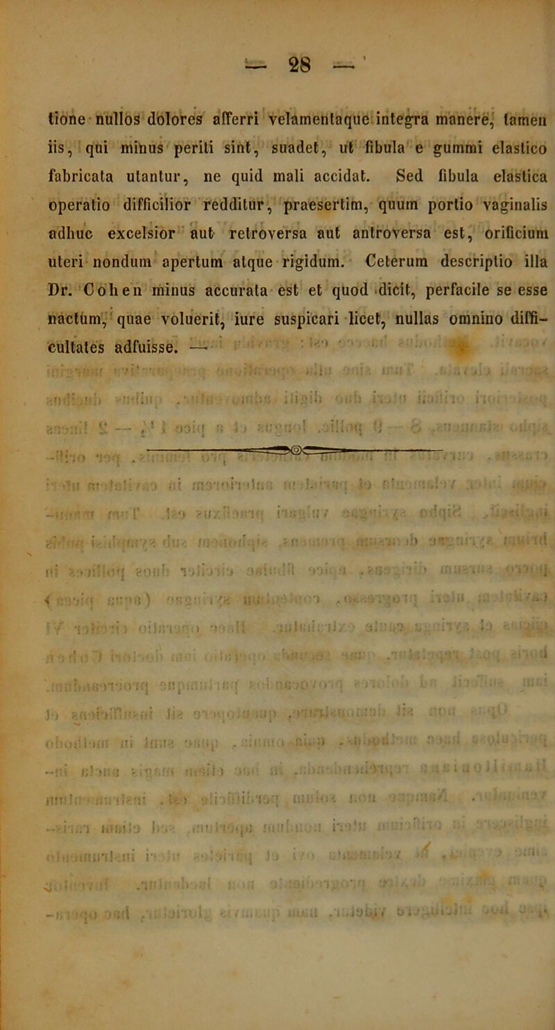 i . tione nullos dolores afferri velamentaque integra manere, tamen iis, qni mitius periti sint, suadet, ut fibula e gummi elastico fabricata utantur, ne quid mali accidat. Sed fibula elastica operatio difficilior redditur, praesertim, quum portio vaginalis adhuc excelsior aut retroversa aut antroversa est, orificium uteri nondum apertum atque rigidum. Ceterum descriptio illa Dr. Coli en minus accurata est et quod dicit, perfacile se esse nacttim, quae voluerit, iure suspicari licet, nullas omnino diffi- cultates adfuisse. — iffi'2 •*■«•(? • ; • ••,;?:. *• j*'• ;iln 'nu uui' i-. ■.mi: .'Hin ili «id» Mih r. . u i. ■ .: ' ' . : n)9 iohatfi 1 Ri il‘)Y -■■ ■ ■ i r : : •> >», '• 117 odqirt ..!;•/<«..'nU iSfftH! i-,V t:f/H 'iil-i lll- ;!• fli.i' , r: 11 :l » i I aliiVj:: tb DV. | ii i' 1 i ft ni «oh!: TiiiTiiy o«itu!il -• -f-:; - i> mu1 < I IJtV'.! ) <»<:•>::; | fv. i; i 'i ,. O*. ,\>0 II! i. il > ■ : )i!I! l I •> Ulllilii. li :i‘l < I ! 1 n ■: rtu3 r.aiaoi» i>n *i-:- .-rhi-.tv. - .oq uv d .iMiifntaOTi-nq fMlpiii: iC-j ’ • ■ : '«'iD ■’>1 • 1 ' J;» j-.uobiP.n - ni Ji* oriip.i;!» mp ha :t« v • oiivjiibiU ni imiH y» , .tsin»* i >:•> >» • 11 : ”'.’i lilii! fi ih'!i I) -V ili . :-■■■■’ ■ .! .1 !; S .j •) i t • ■•■ u i* itit;!! >:umleai . h » : i: • i i !.'l. mi •<»< —>i..;-i hiiji)a |r. inni i'i4jA} inui.i: i';*»ln ■'' ' ':i ;- -■ - - oluamml' iti n • • - ' »iif;q }•.» i ' • ■ ‘ ■ ■ —ir; - io -)9fi f*j lahol *; /ii- . ’ iiiiuU .lulyiiH ei.t;-1iii-i ■ -' ii y - ^