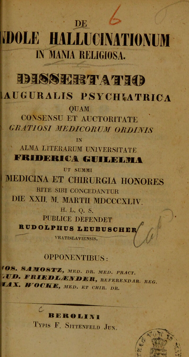 MOLE HALLUCINATIONEM IN MAMA RELIGIOSA. DISSERTATI* |aUGURALIS psychiatrica QUAM CONSENSU ET AUCTORITATE GRATIOSI MEDICORUM ORDINIS IN ' ALMA liturarum universitate FRIDERIi l GUILEEMii UT SUMMI MEDICINA ET CHIRURGIA HONORES RITE SIBI CONCEDANTUR DIE XXII. M. MARTII MDCCCXLIV H. L. Q. S. PUBLICE DEFENDET RUDOliPHUS LEUBUSCHE] VRATISEAVIENSIsT / yjir 3 ‘ 1 h h ■' OPPONENTIBUS: r^* S-AMOSWZ, MED. DR. MED. PRACT. f Rkferendar. reg. WrOCKK3 MED. ET CHIR. DR. 6 BEROLUVl Typis F. Sittenfel» Jun. ,, h- /{i s1».1-? \ . f v I 1 ) r * 'V: V: