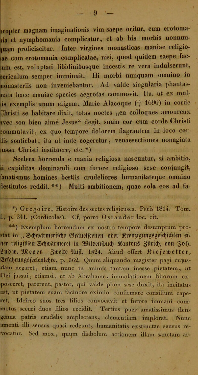 tropter magnam imaginationis vim saepe oritur, cum crotoma- lia ct nvmpliomania complicatur, et ab his morbis nonnun- juam proficiscitur. Inter virgines monasticas maniae religio- ne cum crotomania complicatae, nisi, quod quidem saepe lac- um est, voluptati libidinibusque incestis re vera indulscrunt, jericulum semper imminuit. Hi morbi nunquam omnino in nonasteriis non inveniebantur. Ad valde singularia phantas- nala haec maniae species aegrotas commovit. Ila, ut ex inul- is exemplis unum eligam, Marie Alacoque (f 1690) in corde Christi se habitare dixit, totas noctes „en colloques amourcux ivec son bien aim£ Jesus“ degit, suum cor cum corde Christi commutavit, ex quo tempore dolorem flagrantem in loco cor- iis sentiebat, ita ut inde cogeretur, venaesectiones nonaginta ussu Christi instituere, elc. *) Scelera horrenda e mania religiosa nascuntur, si ambitio, ;i cupiditas dominandi cum furore religioso sese conjungit, auatismus homines bestiis crudeliores humanitateque omnino lestitut.os reddit. **) Multi ambitionem, quae sola eos ad fa- *) Gregoire, Histoire des sectes religieuses. Paris 1814. Tom. I., p. 341. (Cordicoles). Cf. porro Osiander loc. cit. **) Exemplum horrendum ex nostro tempore desumptum pro- stat in „ ©d)roarmerifcf)e ©rcittelfcenen ober ^renjtgungggefdpcfyten ei- ner religtofen ©cfyroarmeret in 5Bilbenfpud) $anton$ 3iiricf), Pon 3 *> I>- 2 libro. Sfteper. 3roette SUifl. 1824. Aliud offert ^iefemetter, |Srfat>runggfee(enIet)re, p. 362. Q uum aliquando magister pagi cujus- dam negaret, etiam nunc in animis tantam inesse pietatem, ut Dei jussui, etiamsi, ut ab Abrahame, immolationem liliorum ex- posceret, parerent, pastor, qui valde pium sese duxit, ita incitatus :est, ut pietatem suam facinore eximio confirmare consilium cape- ret. Idcirco suos tres lilios convocavit ct furore immani com- motus securi duos filios cecidit. Tertius puer amarissimus flens genua patris crudelis amplectens, clementiam implorat. Nunc amenti illi sensus quasi redeunt, humanitatis exstinctae sensus re- vocatur. Sed mox, quum diabolum actionem illam sanctam ar-