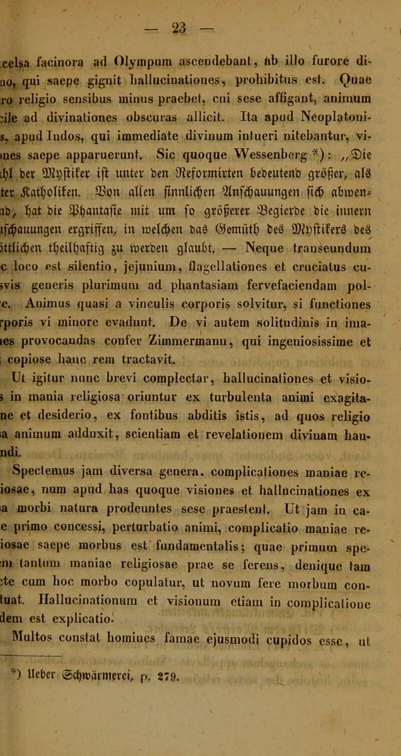 celsa facinora ad Olympum ascendebant, ab illo furore di- no, qui saepe gignit hallucinationes, prohibitus est. Quae ro religio sensibus minus praebet, cui sese affigant, animum file ad divinationes obscuras allicit. Ita apud Neoplatoni- s, apud Indos, qui immediate divinum intueri nitebantur, vi- mes saepe apparuerunt. Sic quoque Wessenberg *): „2)16 tl;l ber SDlpfitfer ifl unter ben fllefovmitten bebeutenb grofer, al8 ter 33on atfcit ftnnlic^en 5lnfd)auungen ftc& abtnen- ib, I;at bie ^tjantafte init unt fo gtojjetet 33egierbe bic tnnevtt ifcOauungen ergriffen, in tueldjen ba8 ©emiitb bc8 9)?i)ftifer8 beS jttlidjen tt;eil^afticj ju metben glaubt. — Neque transeundum c loco est silentio, jejunium, flagellationes et cruciatus cu- svis generis plurimum ad phantasiam fervefaciendam pol- e. Animus quasi a vinculis corporis solvitur, si functiones rporis vi minore evadunt. De vi autem solitudinis in ima- les provocandas confer Zimmermann, qui ingeniosissime et ; copiose hanc rem tractavit. Ut igitur nunc brevi complectar, hallucinationes et visio- 3 in mania religiosa oriuntur ex turbulenta animi exagita- ne et desiderio, ex fontibus abditis istis, ad quos religio ia animum adduxit, scientiam et revelationem diviuam hau- ndi. Spectemus jam diversa genera, complicationes maniae re- iosae, num apud has quoque visiones et hallucinationes ex a morbi natura prodeuntes sese praestent. Ut jam in ca- e primo concessi, perturbatio animi, complicatio maniae re- iosac saepe morbus est fundamentalis; quae primum spe- :m tantum inaniae religiosae prae se ferens, denique tam ite cum hoc morbo copulatur, ut novum fere morbum con- tuat. Hallucinationum ct visionum etiam in complicalione dem est explicatio. Multos constat homines famae ejusmodi cupidos esse, ut *) fleber ©djmarmeiei, p. 279.