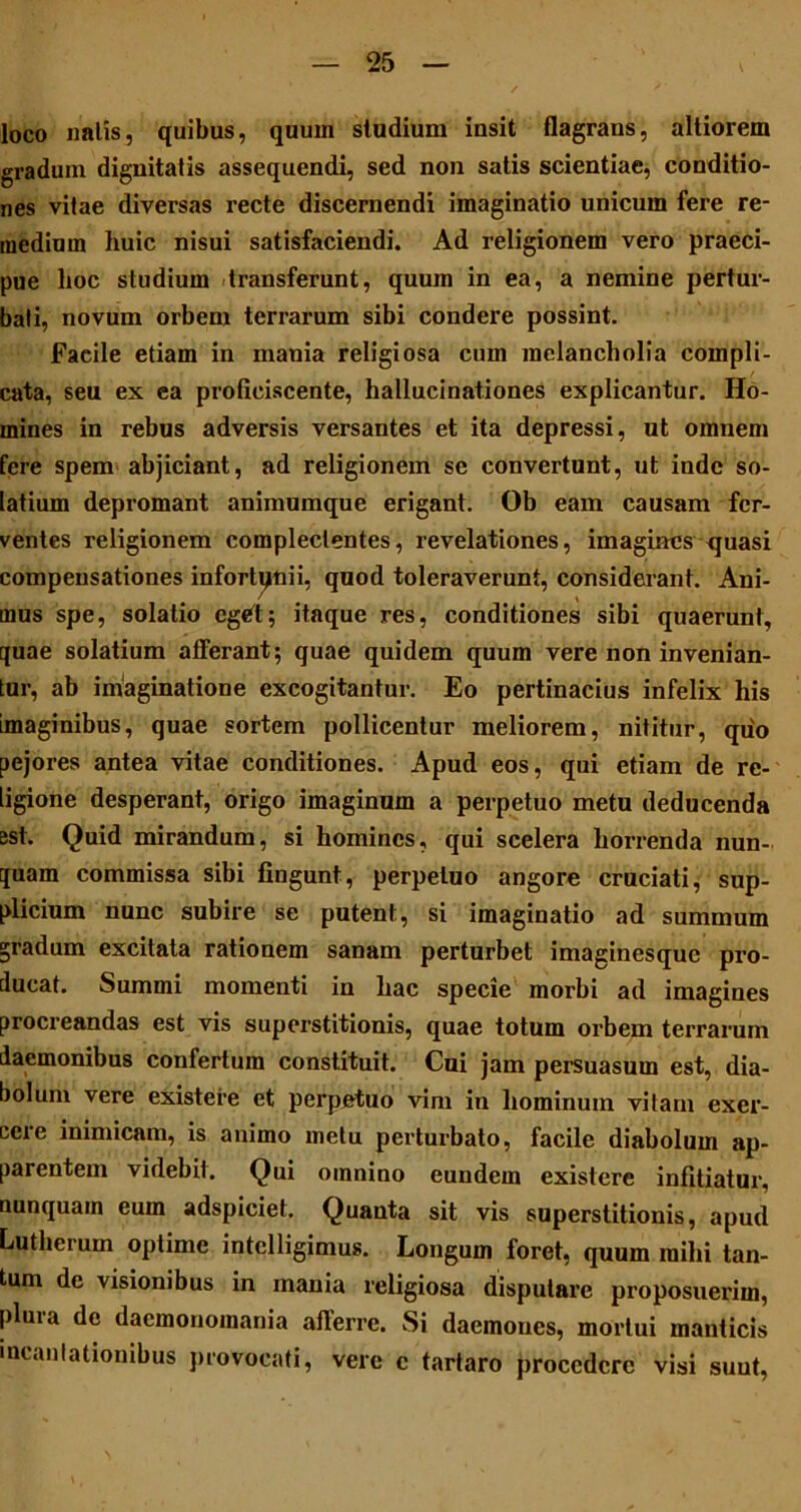 loco nalis, quibus, quum studium insit flagrans, altiorem gradum dignitatis assequendi, sed non satis scientiae, conditio- nes vitae diversas recte discernendi imaginatio unicum fere re- medium huic nisui satisfaciendi. Ad religionem vero praeci- pue hoc studium transferunt, quum in ea, a nemine pertur- bati, novum orbem terrarum sibi condere possint. Facile etiam in mania religiosa cum melancholia compli- cata, seu ex ea proficiscente, hallucinationes explicantur. Ho- mines in rebus adversis versantes et ita depressi, ut omnem fere spem abjiciant, ad religionem se convertunt, ut inde so- latium depromant animumque erigant. Ob eam causam fer- ventes religionem complectentes, revelationes, imagines quasi compensationes infortunii, quod toleraverunt, considerant. Ani- mus spe, solatio eget; itaque res, conditiones sibi quaerunt, quae solatium afferant; quae quidem quum vere non invenian- tur, ab imaginatione excogitantur. Eo pertinacius infelix his imaginibus, quae sortem pollicentur meliorem, nititur, quo pejores antea vitae conditiones. Apud eos, qui etiam de re- ligione desperant, origo imaginum a perpetuo metu deducenda est. Quid mirandum, si homines, qui scelera horrenda nun- quam commissa sibi fingunt, perpetuo angore cruciati, sup- plicium nunc subire se putent, si imaginatio ad summum gradum excitata rationem sanam perturbet imaginesque pro- ducat. Summi momenti in hac specie morbi ad imagines procreandas est vis superstitionis, quae totum orbem terrarum daemonibus confertum constituit. Cui jam persuasum est, dia- bolum vere existere et perpetuo vim in hominum vitam exer- ceie inimicam, is animo metu perturbato, facile diabolum ap- parentem videbit. Qui omnino eundem existere infitiatur, nunquam eum adspiciet. Quanta sit vis superstitionis, apud Lutherum optime intelligimus. Longum foret, quum mihi tan- tum de visionibus in mania religiosa disputare proposuerim, plura de daemonomania afferre. Si daemones, mortui manticis incantationibus provocati, vere c tartaro procedere visi suut,
