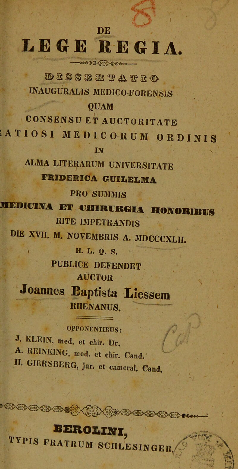 DE LEGE REGIA. g£S S S 8fe ® ^ © S’<S> INAUGURALIS MEDIC0-F0RENS1S QUAM CONSENSU ET AUCTORITATE lATIOSI MEDICORUM ORDINIS IN ALMA LITERARUM UNIVERSITATE friderica guilelma PRO SUMMIS hericina et chirurgia n.ir.RiBi'9 rite impetrandis DIE XVII. M. NOVEMBRIS A. MDCCCXLII. 1 H. L. O. S. PUBLICE DEFENDET AUCTOR Joannes Baptista Iaessem RHENANUS. OPPONENTIBUS: J. KLEIN, med. et chir. Dr. A. REINKING, med. et chir. Cand. H' GIERSHERG, jur. et catneral. Cand. TYPIS FRATRUM SCHLESINGER/^ f