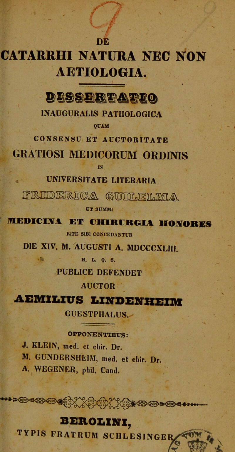 DE CATARRHI NATURA NEC NON AETIOLOGIA. INAUGURALIS PATHOLOGICA QUAM CONSENSU ET AUCTORITATE GRATIOSI MEDICORUM ORDINIS IN UNIVERSITATE LITERARIA IFIMIDESKRBA dTOitiL.TgiL.MT -a UT SUMMI MEDICDTA ET CHIRURGIA HONORE» HITE SIBI CONCEDANTUR DIE XIV. M. AUGUSTI A. MDCCCXLIII. •a H. L. Q. s. PUBLICE DEFENDET AUCTOR AEMILIUS LINDENHEIM GUESTPHALUS. — •%. OPPONENTIBUS: J. KLEIN, med. et chir. Dr. M, GUNDLRSHEIM, med. et chir. Dr. A. WEGENER, phil. Cand. BEROLXNX, TYPIS fratrum schlesinger/^?JL«. 7?