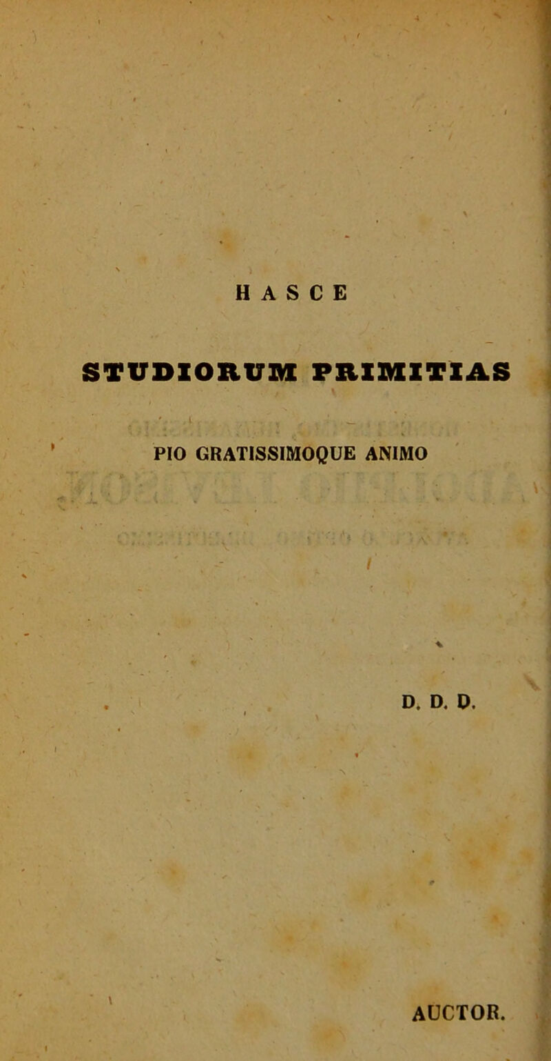 s, H A S C E STUDIORUM PRIMITIAS . /-i . - , : _ ...: PIO GRATISSIMOQUE ANIMO % D. D. D. AUCTOR.