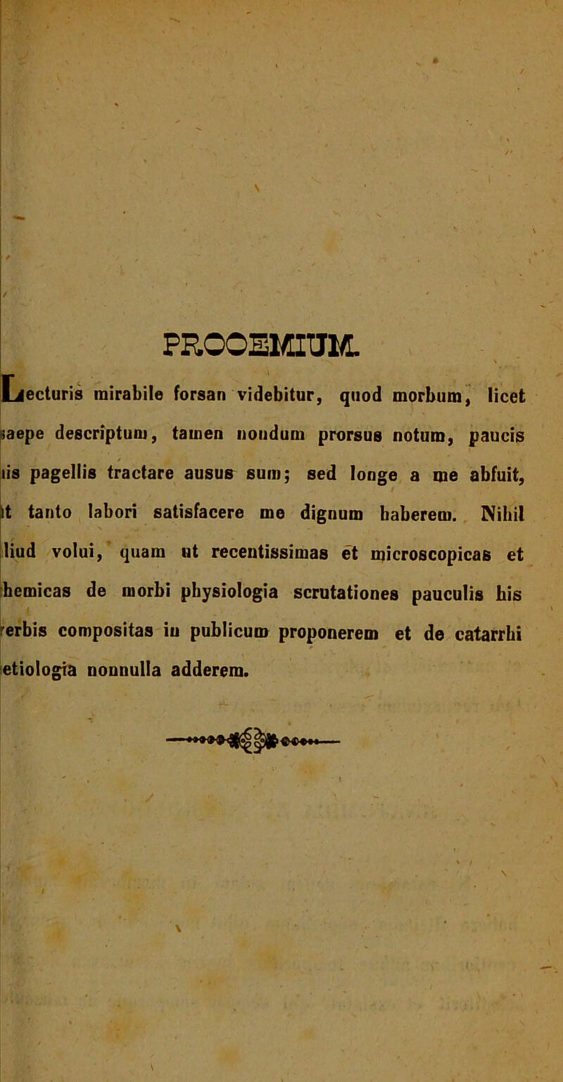 PROOEMIUM. \ Lecturis mirabile forsan videbitur, quod morbum, licet saepe descriptum, tamen nondum prorsus notum, paucis iis pagellis tractare ausus sum; sed longe a me abfuit, it tanto labori satisfacere me dignum haberem. Nihil liud volui, quam ut recentissimas et microscopicas et themicas de morbi physiologia scrutationes pauculis his erbis compositas iu publicum proponerem et de catarrhi etiologia nonnulla adderem.