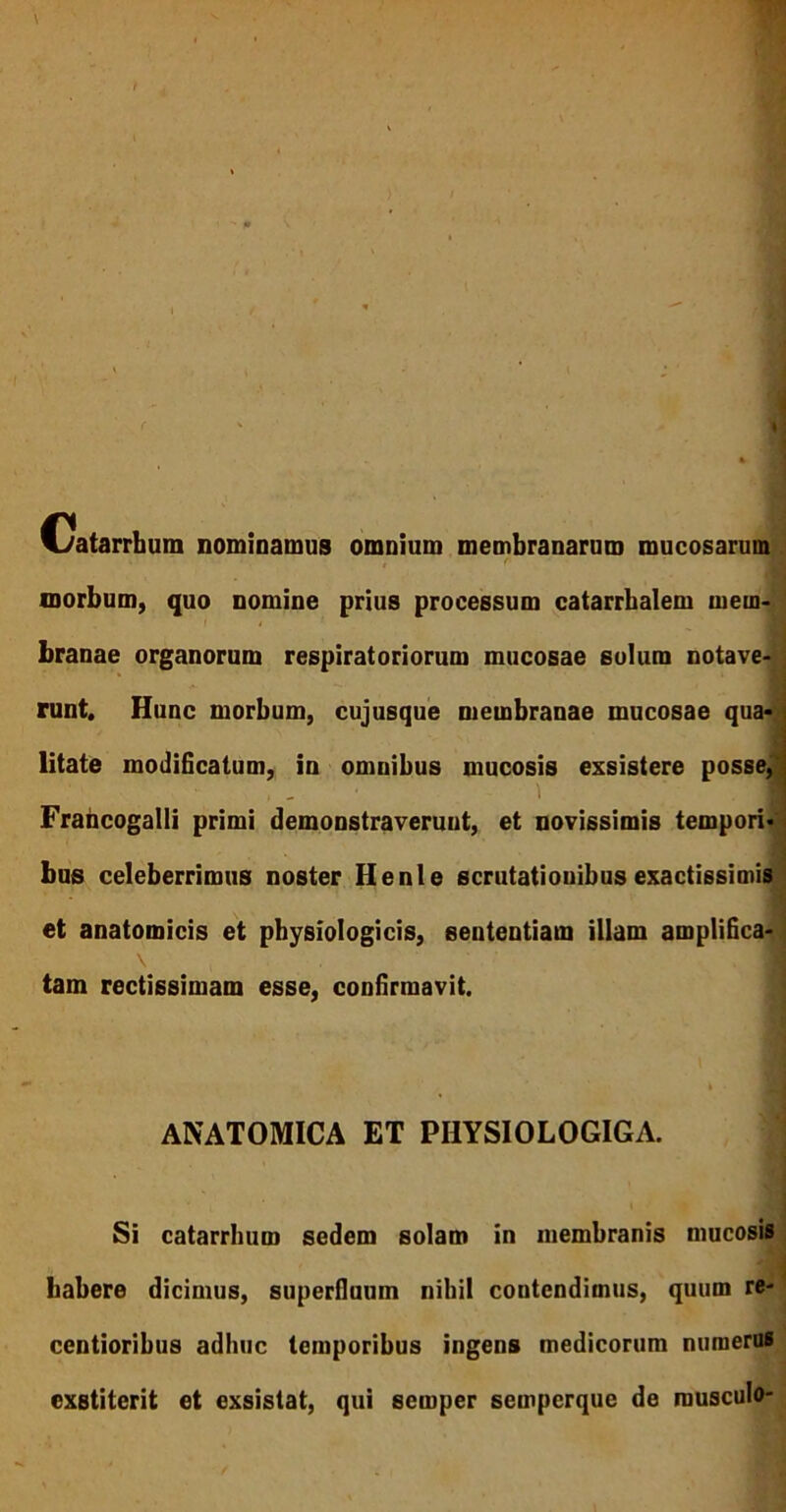 Catarrhum nominamus omnium membranarum mucosarum 1 r morbum, quo nomine prius processum catarrbalem mem- branae organorum respiratoriorum mucosae solum notave- runt. Hunc morbum, cujusque membranae mucosae qua- litate modificatum, in omnibus mucosis exsistere posse, Frahcogalli primi demonstraveruut, et novissimis tempori- bus celeberrimus noster Henle scrutationibus exactissimis et anatomicis et physiologicis, sententiam illam amplifica- tam rectissimam esse, confirmavit. . I ANATOMICA ET PHYSIOLOGIGA. ; „ Jj Si catarrbum sedem solam in membranis mucosis habere dicimus, superfluum nihil contendimus, quum re- centioribus adhuc temporibus ingens medicorum numerus exstiterit et exsistat, qui semper sempcrque de musculo-