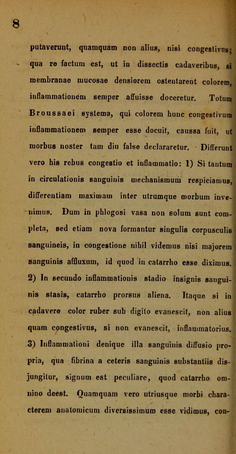 putaverunt, quamquam non alius, nisi congestivns; «. qua re factum est, ut in dissectis cadaveribus, si membranae mucosae densiorem ostentarent colorem, inflammationem semper affuisse doceretur. Totum Broussaei systema, qui colorem bunc congestivum inflammationem semper esse docuit, caussa fuit, ut morbus noster tam diu false declararetur. Differunt vero his rebus congestio et inflammatio: 1) Si tantum in circulationis sanguinis mechanismum respiciamus, differentiam maximam inter utrumque morbum inve-; / ♦ 'iiimus. Dum in phlogosi vasa non solum sunt com-' pleta, sed etiam nova formantur singulis corpusculis sanguineis, in congestione nihil videmus nisi majorem sanguinis affluxum, id quod in catarrho esse diximus. 2) In secundo inflammationis stadio insignis sangui- nis stasis, catarrho prorsus aliena. Itaque si in cadavere color ruber sub digito evanescit, non alius quam cpngestivus, si non evanescit, inflammatorius. 3) Inflammationi denique illa sanguinis diffusio pro- pria, qua flbrina a ceteris sanguinis substantiis dis- jungitur, signum est peculiare, quod catarrho om- nino deest. Ouamquam vero utriusque morbi chara- * cterem anatomicum diversissimum esse vidimus, con-