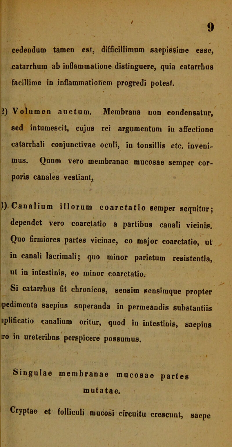 f 9 cedendum tamen esi, difficillimum saepissime esse, catarrhum ab inflammatione distinguere, quia catarrbus facillime in inflammationem progredi potest. 5) Volumen auctum. Membrana non condensatur, sed intumescit, cujus rei argumentum in affectione catarrhali conjunctivae oculi, in tonsillis etc. inveni- mus. Quum vero membranae mucosae semper cor- poris canales vestiant, . . i !) Canalium illorum coarctatio semper sequitur; dependet vero coarctatio a partibus canali vicinis. Quo firmiores partes vicinae, eo major coarctatio, ut \ * in canali lacrimali; quo minor parietum resistentia, ut in intestinis, eo minor coarctatio. Si catarrhus fit chronicus, sensim sensiraque propter pedimcnta saepius superanda in permeandis substantiis lplificatio canalium oritur, quod in intestinis, saepius ro in ureteribus perspicere possumus. , \ ' I » „ v . • I Singulae membranae mucosae partes mutatae. Cryptae et folliculi mucosi circuitu crescunt, saepe