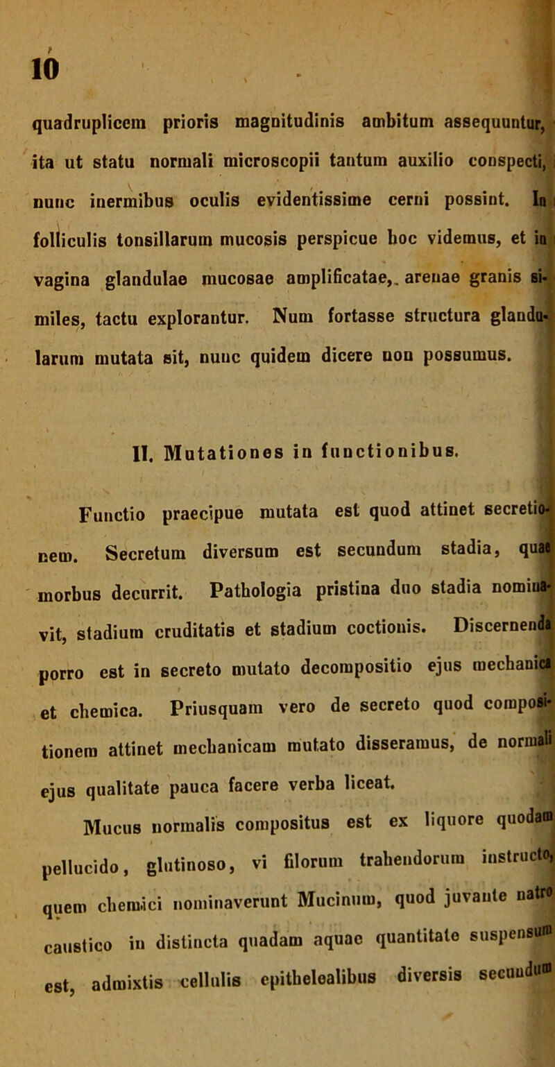 quadruplicem prioris magnitudinis ambitum assequuntur, ita ut statu normali microscopii tantum auxilio conspecti, nunc inermibus oculis evidentissime cerni possint. In i folliculis tonsillarum mucosis perspicue boc videmus, et in vagina glandulae mucosae amplificatae,, arenae granis si- miles, tactu explorantur. Num fortasse structura glandu- larum mutata sit, nunc quidem dicere uon possumus. II, Mutationes in functionibus. Functio praecipue mutata est quod attinet secretio* nem. Secretum diversum est secundum stadia, quae morbus decurrit. Pathologia pristina duo stadia nomiua- vit, stadium cruditatis et stadium coctionis. Discernenda porro est in secreto mutato decompositio ejus mechanici et chemica. Priusquam vero de secreto quod composi- tionem attinet mechanicam mutato disseramus, de normali ejus qualitate pauca facere verba liceat. Mucus normalis compositus est ex liquore quodam pellucido, glutinoso, vi filorum trahendorum instructo, quem cheraici nominaverunt Mucinum, quod juvante uatro caustico in distincta quadam aquae quantitate suspensum est, admixtis cellulis epitbelealibus diversis secunda»