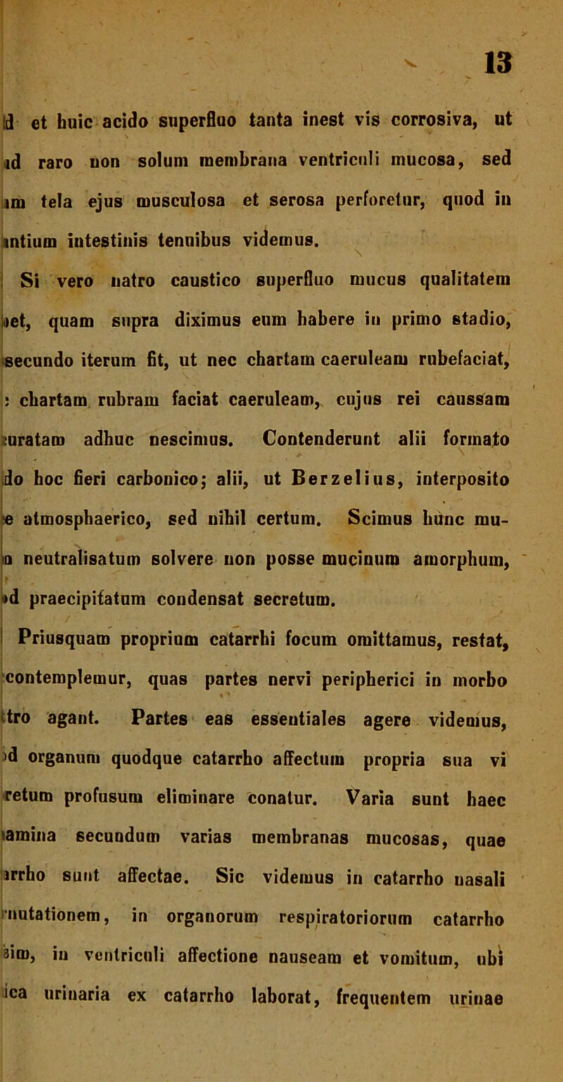 id et huic acido superfluo tanta inest vis corrosiva, ut id raro uon solum membrana ventriculi mucosa, sed im tela ejus musculosa et serosa perforetur, quod in intium intestinis tenuibus videmus. Si vero natro caustico superfluo mucus qualitatem <)et, quam supra diximus eum habere in primo stadio, secundo iterum fit, ut nec chartam caeruleam rubefaciat, : chartam rubram faciat caeruleam, cujus rei caussam mratam adhuc nescimus. Contenderunt alii formato do hoc fieri carbonico; alii, ut Berzelius, interposito •e atmosphaerico, sed nihil certum. Scimus hunc mu- ia neutralisatum solvere non posse mucinum amorphum, *d praecipitatum condensat secretum. Priusquam proprium catarrhi focum omittamus, restat, contemplemur, quas partes nervi peripherici in morbo itro agant. Partes eas essentiales agere videmus, jd organum quodque catarrho affectum propria sua vi retum profusum eliminare conatur. Varia sunt haec lamina secundum varias membranas mucosas, quae irrho sunt affectae. Sic videmus in catarrho nasali 'mutationem, in organorum respiratoriorum catarrho sim, in ventriculi affectione nauseam et vomitum, ubi ica urinaria ex catarrho laborat, frequeutem urinae