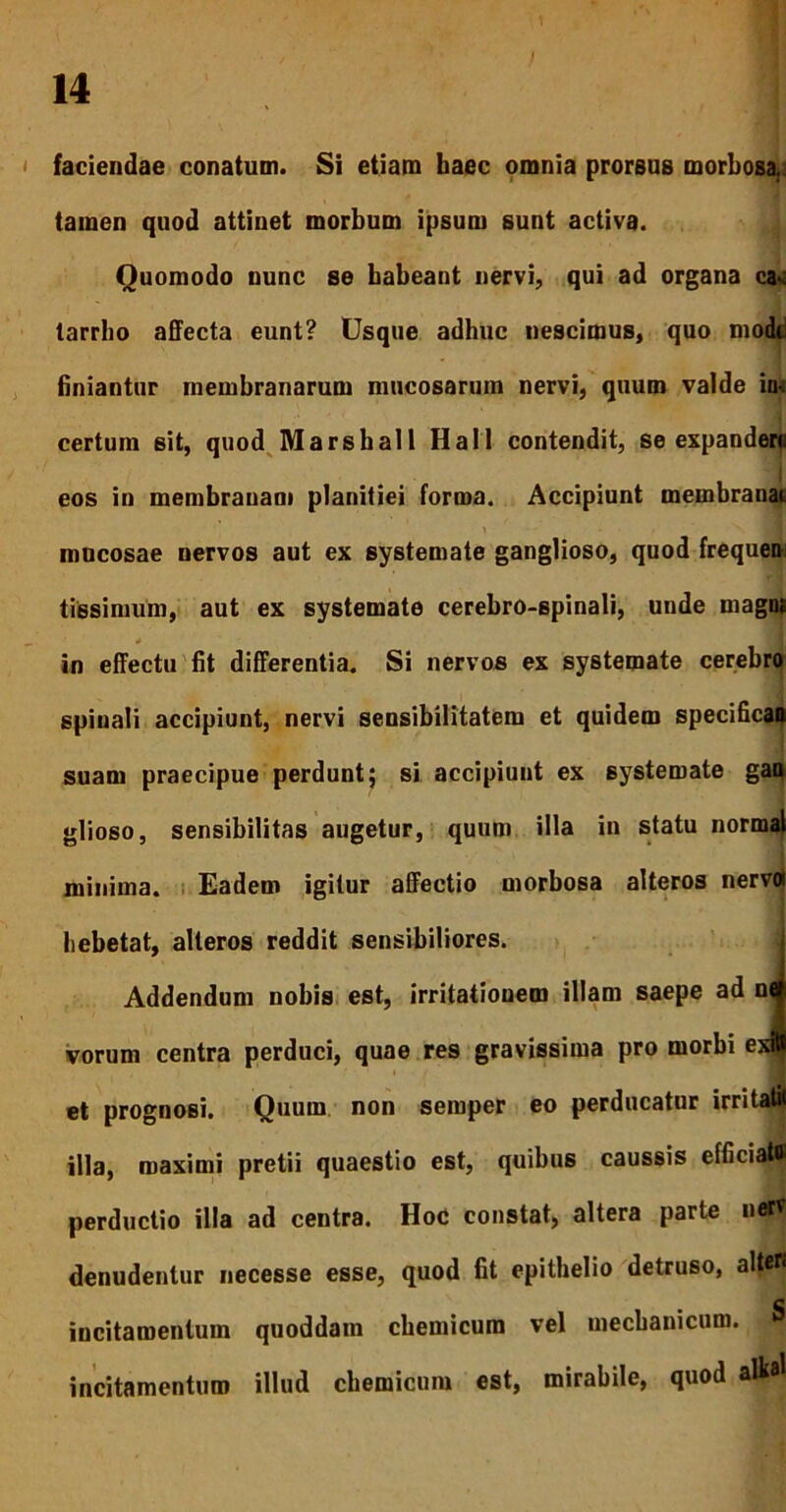 faciendae conatum. Si etiam haec omnia prorsus morbosa.: tamen quod attinet morbum ipsum sunt activa. Quomodo nunc se habeant nervi, qui ad organa ca* tarrho affecta eunt? Usque adhuc nescimus, quo modi finiantur membranarum mucosarum nervi, quum valde iw certum sit, quod Marshall Hali contendit, se expandero eos in membranam planitiei forma. Accipiunt membranai mucosae nervos aut ex systemate ganglioso, quod frequen tissimum, aut ex systemate cerebro-spinali, unde magn* * 1 in effectu fit differentia. Si nervos ex systemate cerebro spinali accipiunt, nervi sensibilitatem et quidem s suam praecipue perdunt; si accipiunt ex systemate gan hebetat, alteros reddit sensibiliores. Addendum nobis est, irritationem illam saepe ad i vorum centra perduci, quae res gravissima pro morbi e perductio illa ad centra. Hoc constat, altera parte ner? denudentur necesse esse, quod fit epithelio detruso, alten glioso, sensibilitas augetur, quum illa in statu normal minima. Eadem igitur affectio morbosa alteros ner et prognosi. Quum non semper eo perducatur irritatit illa, maximi pretii quaestio est, quibus caussis efficiato C incitamentum quoddam chemicum vel mechanicum, incitamentum illud chemicum est, mirabile, quod alk*