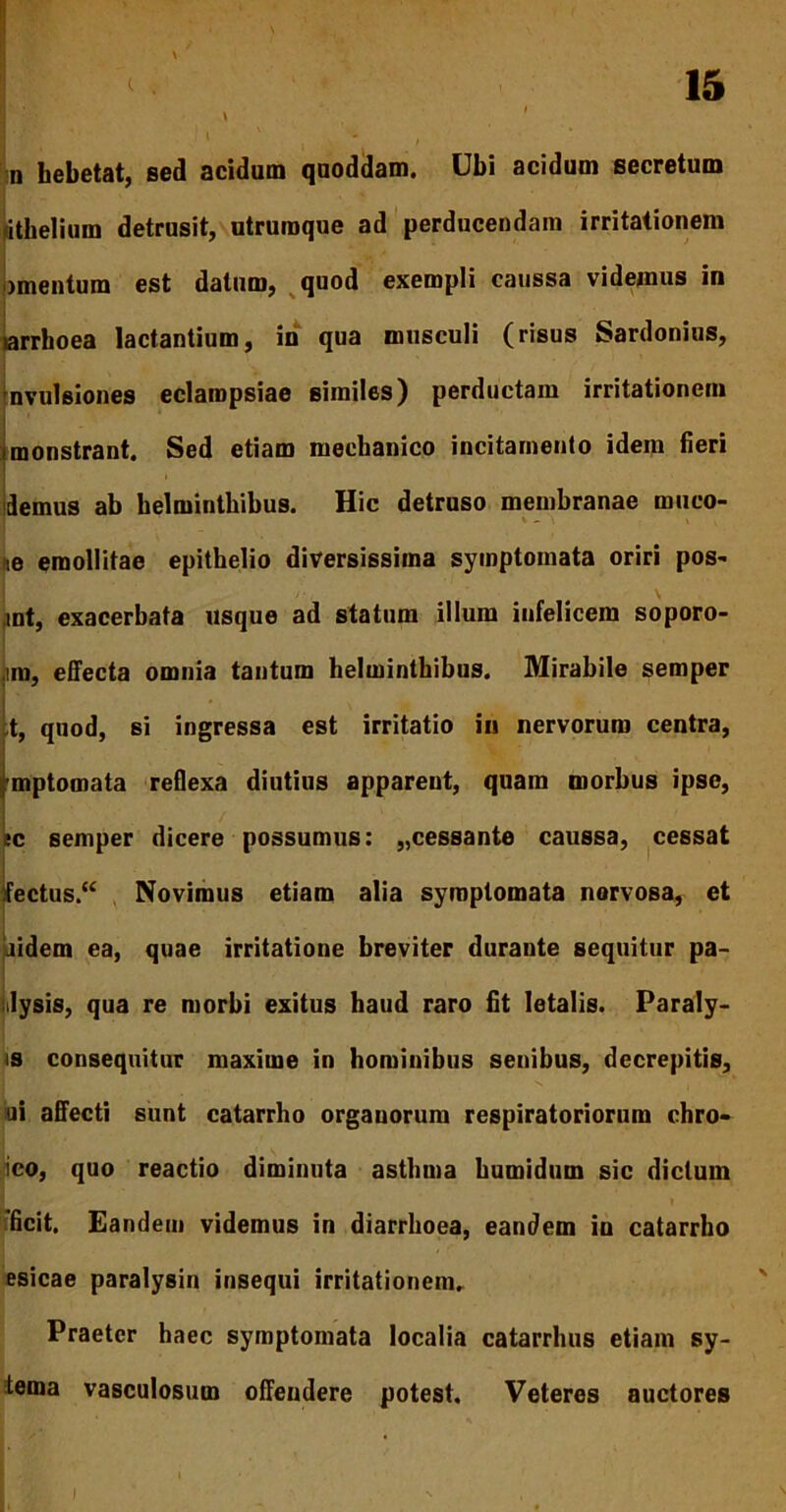 \ d hebetat, sed acidum quoddam. Ubi acidum secretum «ithelium detrusit, utruraque ad perducendam irritationem mentum est datum, quod exempli caussa videmus in tarrboea lactantium, in qua musculi (risus Sardonius, avulsiones eclampsiae similes) perductam irritationem monstrant. Sed etiam mechanico incitamento idem fieri demus ab helminthibus. Hic detruso membranae runco- ne emollitae epithelio diversissima symptomata oriri pos- ,mt, exacerbata usque ad statum illum infelicem soporo- im, effecta omnia tantum helminthibus. Mirabile semper ;t, quod, si ingressa est irritatio in nervorum centra, mptomata reflexa diutius apparent, quam morbus ipse, ec semper dicere possumus: „cessante caussa, cessat fectus “ Novimus etiam alia symptomata norvosa, et aidem ea, quae irritatione breviter durante sequitur pa- ilysis, qua re morbi exitus haud raro fit letalis. Paraly- is consequitur maxime in hominibus senibus, decrepitis, ui affecti sunt catarrho organorum respiratoriorum chro- ico, quo reactio diminuta asthma humidum sic dictum 'ficit. Eandem videmus in diarrhoea, eandem in catarrho esicae paralysin insequi irritationem. Praeter haec symptomata localia catarrhus etiam sy- tema vasculosum offendere potest. Veteres auctores