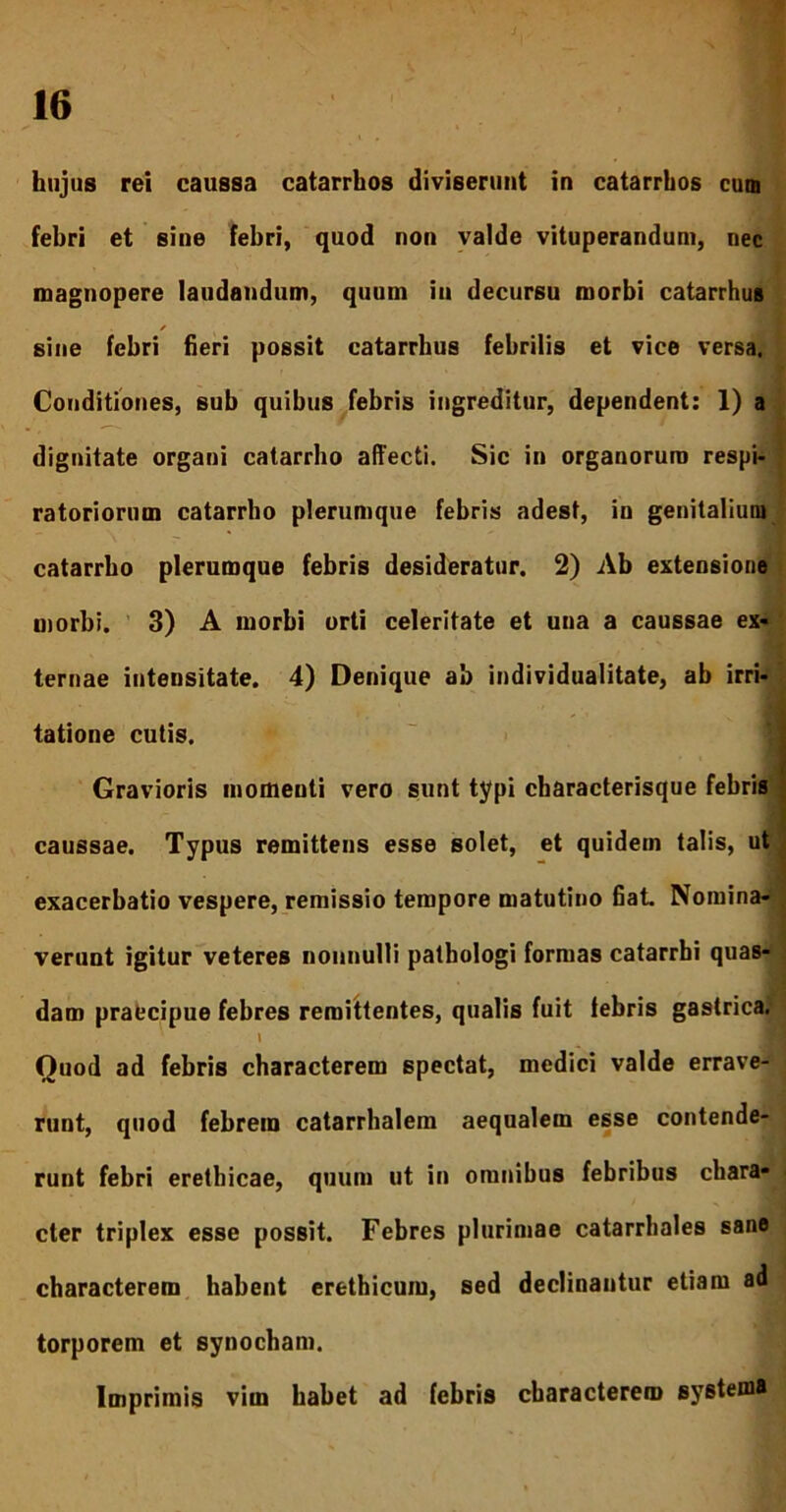 hujus rei caussa catarrhos diviserunt in catarrhos cum febri et sine febri, quod non valde vituperandum, nec magnopere laudandum, quum in decursu morbi catarrhus * sine febri fieri possit catarrhus febrilis et vice versa. Conditiones, sub quibus febris ingreditur, dependent: 1) a dignitate organi catarrho affecti. Sic in organorum respi- ratoriorum catarrho plerumque febris adest, in genitalium catarrbo plerumque febris desideratur. 2) Ab extensione morbi. 3) A morbi orti celeritate et una a caussae ex- ternae intensitate. 4) Denique ab individualitate, ab irri- tatione cutis. Gravioris momenti vero sunt typi characterisque febris caussae. Typus remittens esse solet, et quidem talis, ut exacerbatio vespere, remissio tempore matutino fiat. Nomina- verunt igitur veteres nonnulli pathologi formas catarrbi quas- dam praecipue febres remittentes, qualis fuit febris gastrica. \ Quod ad febris characterem spectat, medici valde errave- runt, quod febrem catarrhalem aequalem esse contende- runt febri erethicae, quum ut in omnibus febribus chara- cter triplex esse possit. Febres plurimae catarrbales sane characterem habent erethicum, sed declinantur etiam ad torporem et synocham. Imprimis vim habet ad febris characterem systema