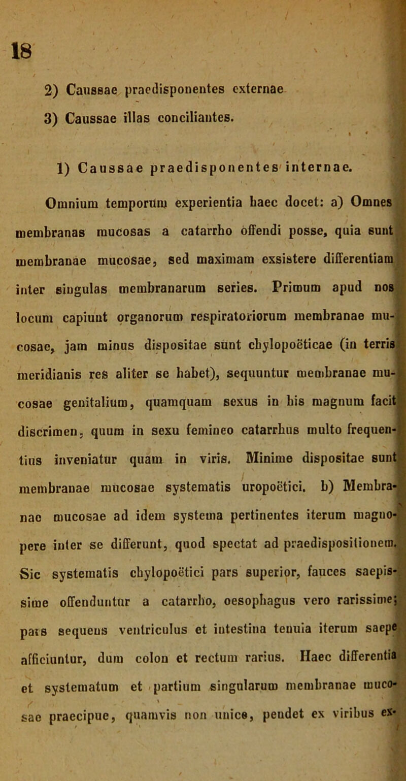 / 18 2) Caussae praedisponentes externae 3) Caussae illas conciliantes. 1) Caussae praedisponentes internae. Omnium temporum experientia haec docet: a) Omnes membranas mucosas a catarrho offendi posse, quia sunt membranae mucosae, sed maximam exsistere differentiam inter singulas membranarum series. Primum apud nos locum capiunt organorum respiratoriorum membranae mu-, cosae, jam minus dispositae sunt cbylopoeticae (in terris meridianis res aliter se habet), sequuntur membranae mu-| cosae genitalium, quamquam sexus in bis magnum facit; discrimen, quum in sexu femineo catarrbus multo frequen-: tius inveniatur quam in viris. Minime dispositae sunt / Ili membranae mucosae systematis uropoetici. b) Membra- nae mucosae ad idem systema pertinentes iterum magno- pere inter se differunt, quod spectat ad praedispositionem. Sic systematis cbylopoetici pars superior, fauces saepis- sime offenduntur a catarrho, oesophagus vero rarissime; pais sequens ventriculus et intestina tenuia iterum saepe afficiuntur, dum colon et rectum rarius. Haec differentia et systematum et partium singularum membranae muco- sae praecipue, quamvis non unice, pendet ex viribus ex-