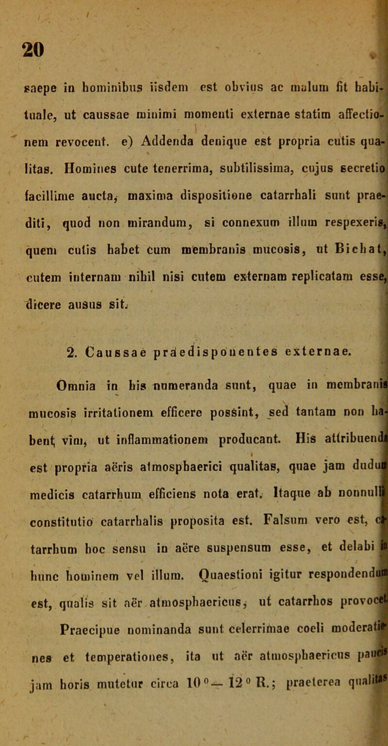 / 20 saepe in hominibus iisdem est obvius ac malum fit habi- tuale, ut caussae minimi momenti externae statim affectio- 1 nem revocent, e) Addenda denique est propria cutis qua- % i litas. Homines cute tenerrima, subtilissima, cujus secretio facillime aucta, maxima dispositione catarrhali sunt prae- diti, quod non mirandum, si connexum illum respexeris, quem culis habet cum membranis mucosis, ut Bichat, cutem internam nibil nisi cutem externam replicatam esse, dicere ausus sit. 2. Caussae prdedisponentes externae. Omnia in his nnmeranda sunt, quae in membranis mucosis irritationem efficere possint, sed tantam non ha- bent; vini, ut inflammationem producant. His attribuendi i f est propria aeris almosphaerici qualitas, quae jam dudu» medicis catarrhum efficiens nota erat. Itaque ab nonnulli constitutio catarrbalis proposita est. Falsum vero est, c| tarrhum hoc sensu in aere suspensum esse, et delabi in hunc hominem vel illum. Quaestioni igitur respondendum est, qualis sit aer atmosphaericus, ut catarrhos provocet Praecipue nominanda sunt celerrimae coeli moderat»1 nes et temperationes, ita ut aer atmosphaericus pauci* jam horis mutetur circa 10°— 12° R.; praeterea quali»*