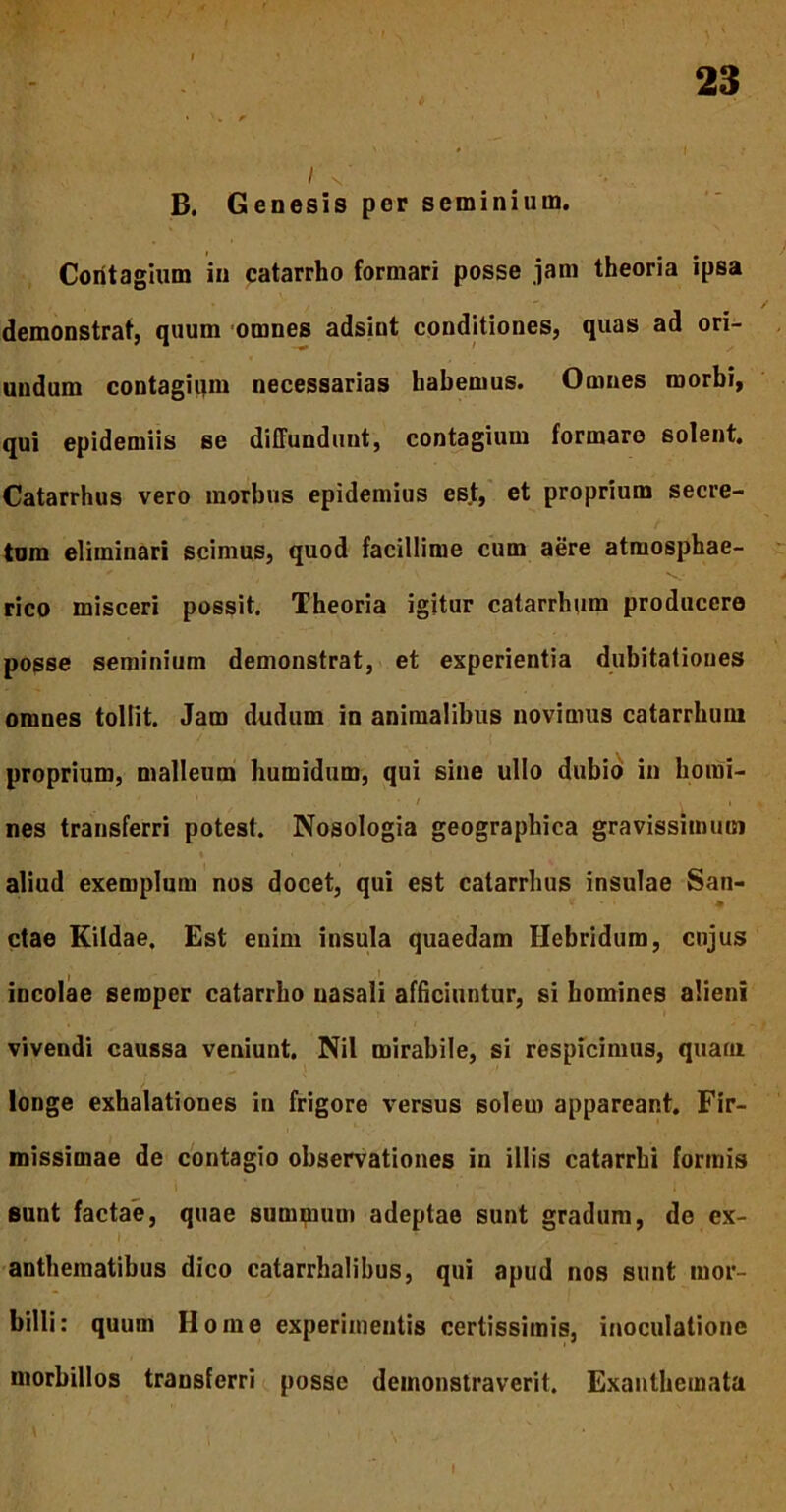 I s • B. Genesis per seminium. Contagium in catarrho formari posse jani theoria ipsa demonstrat, quum omnes adsint conditiones, quas ad ori- undum contagiqm necessarias habemus. Omnes morbi, qui epidemiis se diffundunt, contagium formare solent. Catarrhus vero morbus epidemius est, et proprium secre- tum eliminari scimus, quod facillime cum aere atmosphae- rico misceri possit. Theoria igitur catarrhum producere posse seminium demonstrat, et experientia dubitationes omnes tollit. Jam dudum in animalibus novimus catarrhum proprium, malleum humidum, qui sine ullo dubio in horni- jvJM* / ' . • / Ii nes transferri potest. Nosologia geographica gravissimum aliud exemplum nos docet, qui est catarrhus insulae San- ctae Kildae. Est enim insula quaedam Hebridum, cujus incolae semper catarrho nasali afficiuntur, si homines alieni vivendi caussa veniunt. Nil mirabile, si respicimus, quam longe exhalationes in frigore versus solem appareant. Fir- missimae de contagio observationes in illis catarrhi formis sunt factae, quae summum adeptae sunt gradum, de ex- anthematibus dico catarrhalibus, qui apud nos sunt mor- billi: quum Home experimentis certissimis, inoculatione morbillos transferri posse demonstraverit. Exanthemata