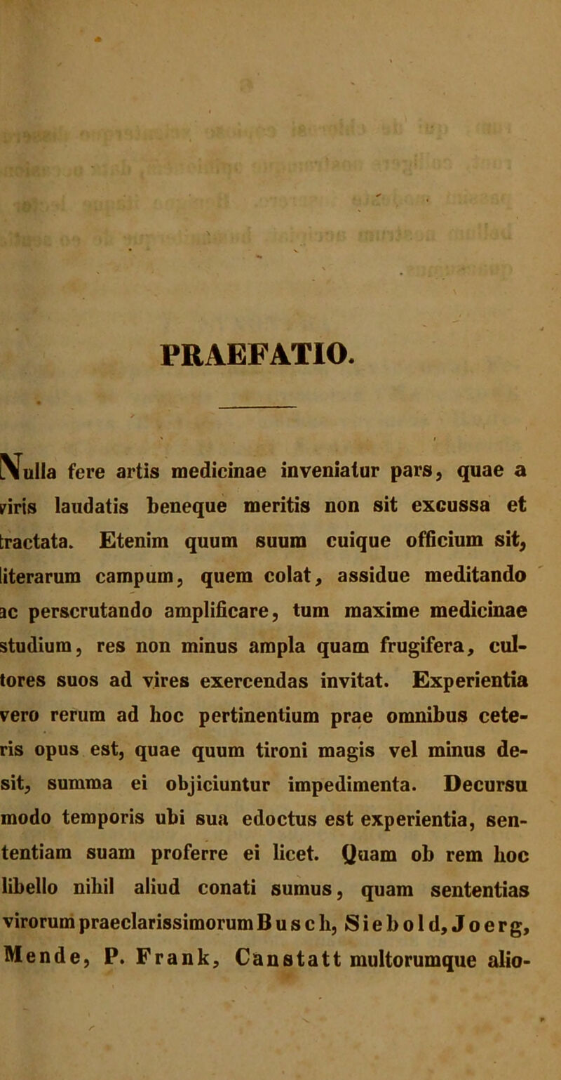 PRAEFATIO. Nulla fere artis medicinae inveniatur pars, quae a piris laudatis beneque meritis non sit excussa et tractata. Etenim quum suum cuique officium sit, literarum campum, quem colat, assidue meditando ac perscrutando amplificare, tum maxime medicinae studium, res non minus ampla quam frugifera, cul- tores suos ad vires exercendas invitat. Experientia vero rerum ad hoc pertinentium prae omnibus cete- ris opus est, quae quum tironi magis vel minus de- sit, summa ei objiciuntur impedimenta. Decursu modo temporis ubi sua edoctus est experientia, sen- tentiam suam proferre ei licet. Quam ob rem boc libello nihil aliud conati sumus, quam sententias virorum praeclarissimorum Buscli, Siebold,Joerg, Mende, P. Frank, Canstatt multorumque alio-