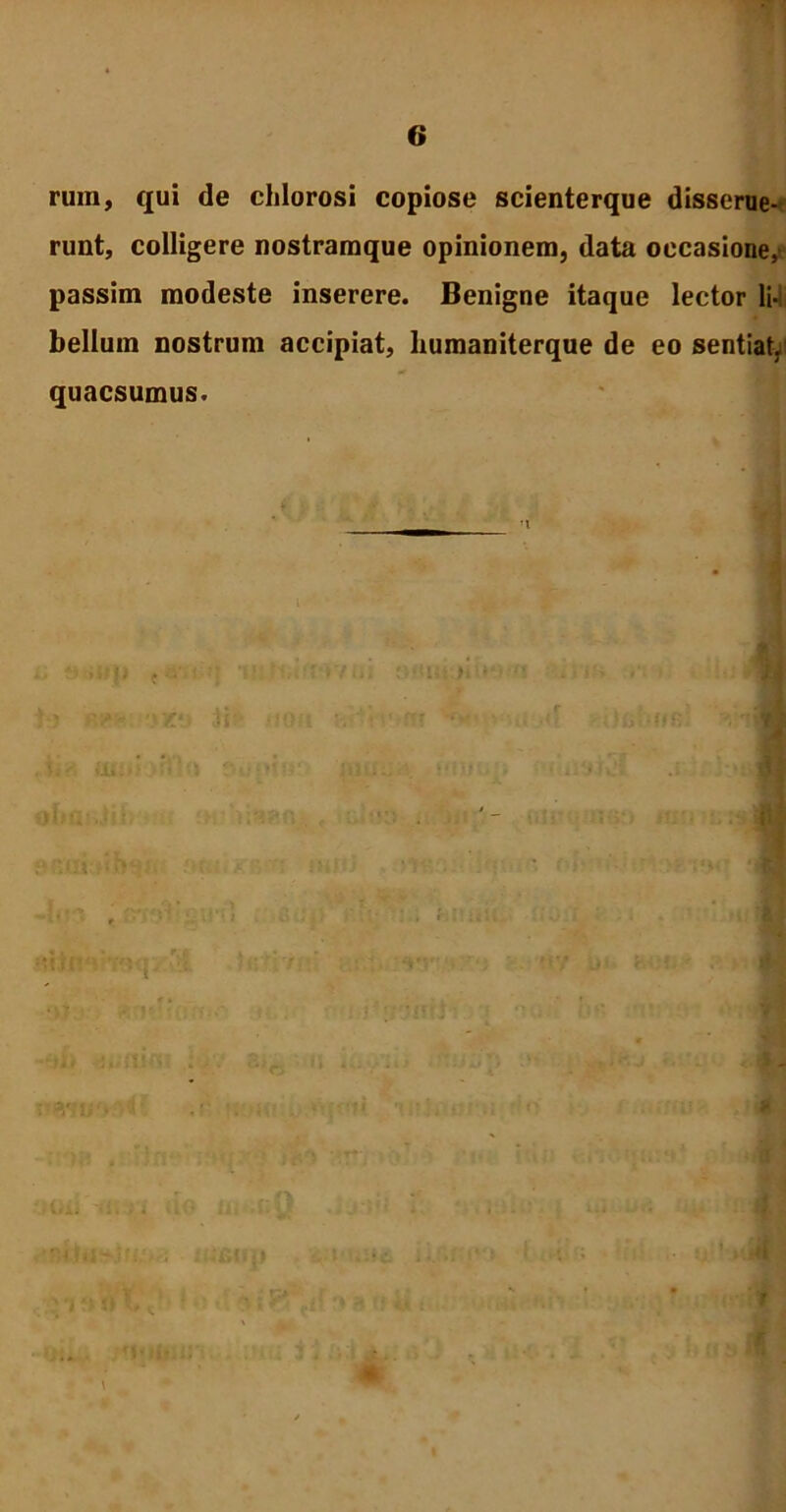 rum, qui de chlorosi copiose scienterque disserue- runt, colligere nostramque opinionem, data occasione,^ passim modeste inserere. Benigne itaque lector li-i bellum nostrum accipiat, humaniterque de eo sentiat, quaesumus. i !