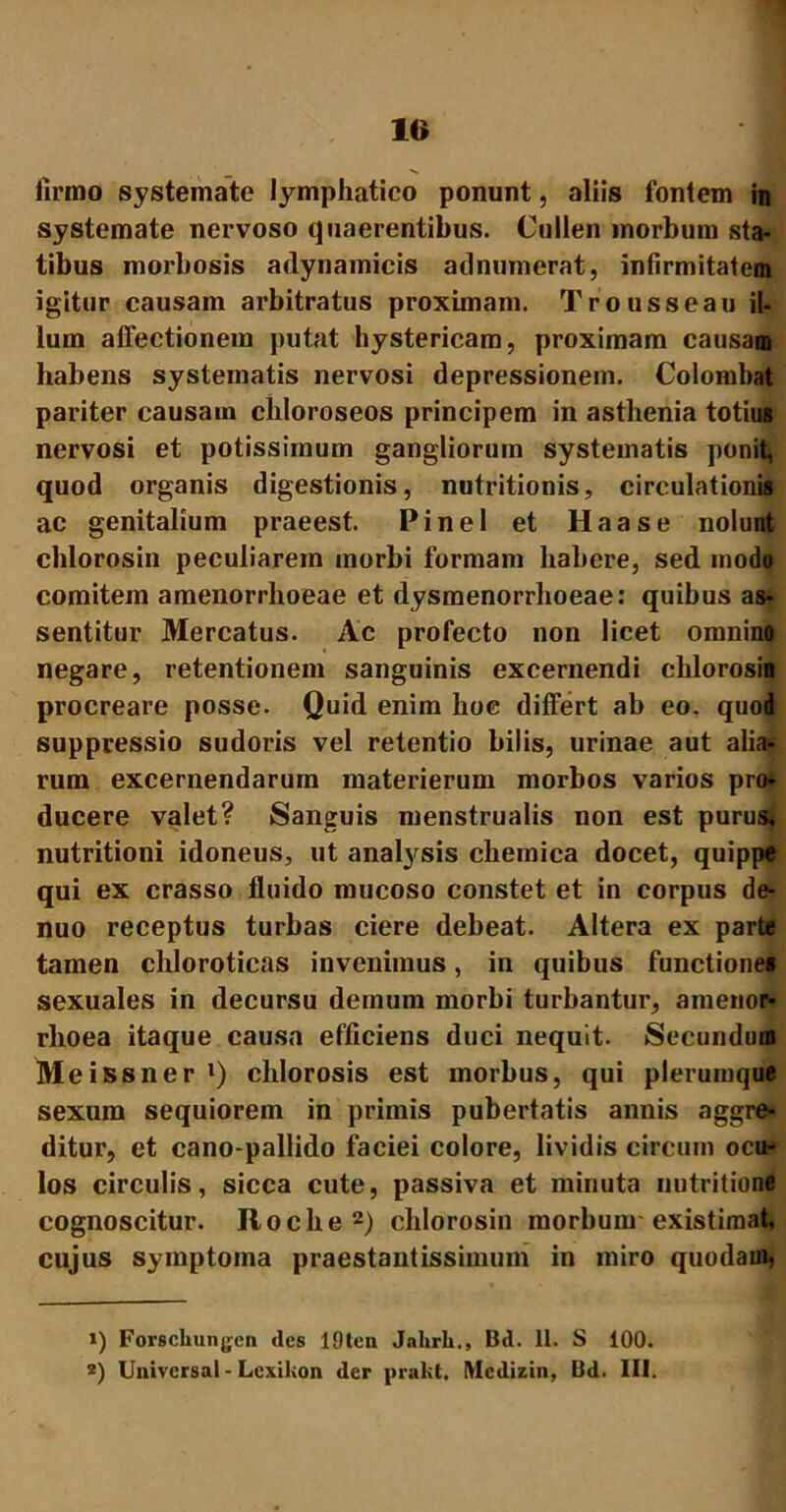 firmo systemate lymphatico ponunt, aliis fontem in systemate nervoso quaerentibus. Cullen morbum sta- tibus morbosis adynamicis adnumerat, infirmitatem igitur causam arbitratus proximam. Trousseau il- lum affectionem putat hystericam, proximam causam habens systematis nervosi depressionem. Colombat pariter causam chloroseos principem in asthenia totius nervosi et potissimum gangliorum systematis ponit, quod organis digestionis, nutritionis, circulationis ac genitalium praeest. Pinei et Haase nolunt chlorosin peculiarem morbi formam habere, sed modo comitem amenorrhoeae et dysmenorrhoeae: quibus as- sentitur Mercatus. Ac profecto non licet omnino negare, retentionem sanguinis excernendi chlorosin procreare posse. Quid enim hoc differt ab eo. quod suppressio sudoris vel retentio bilis, urinae aut alia* * rum excernendarum materierum morbos varios pro* ducere valet? Sanguis menstrualis non est puru& nutritioni idoneus, ut analysis chemica docet, quippe qui ex crasso fluido mucoso constet et in corpus de- nuo receptus turbas ciere debeat. Altera ex parte tamen chloroticas invenimus, in quibus functione» sexuales in decursu demum morbi turbantur, amenor- rhoea itaque causa efficiens duci nequit. Secundum Meissner 1) cldorosis est morbus, qui plerumque sexum sequiorem in primis pubertatis annis aggre- ditur, et cano-pallido faciei colore, lividis circum ocu- los circulis, sicca cute, passiva et minuta nutritione cognoscitur. Roche2) chlorosin morbum existimat, cujus symptoma praestantissimum in miro quodaui5 ») Forscliungcn des 19tcn Jahrli., Bd. 11. S 100. *) Univcrsal - Lcxikon der prakt, IVIcdizin, Bd. III.