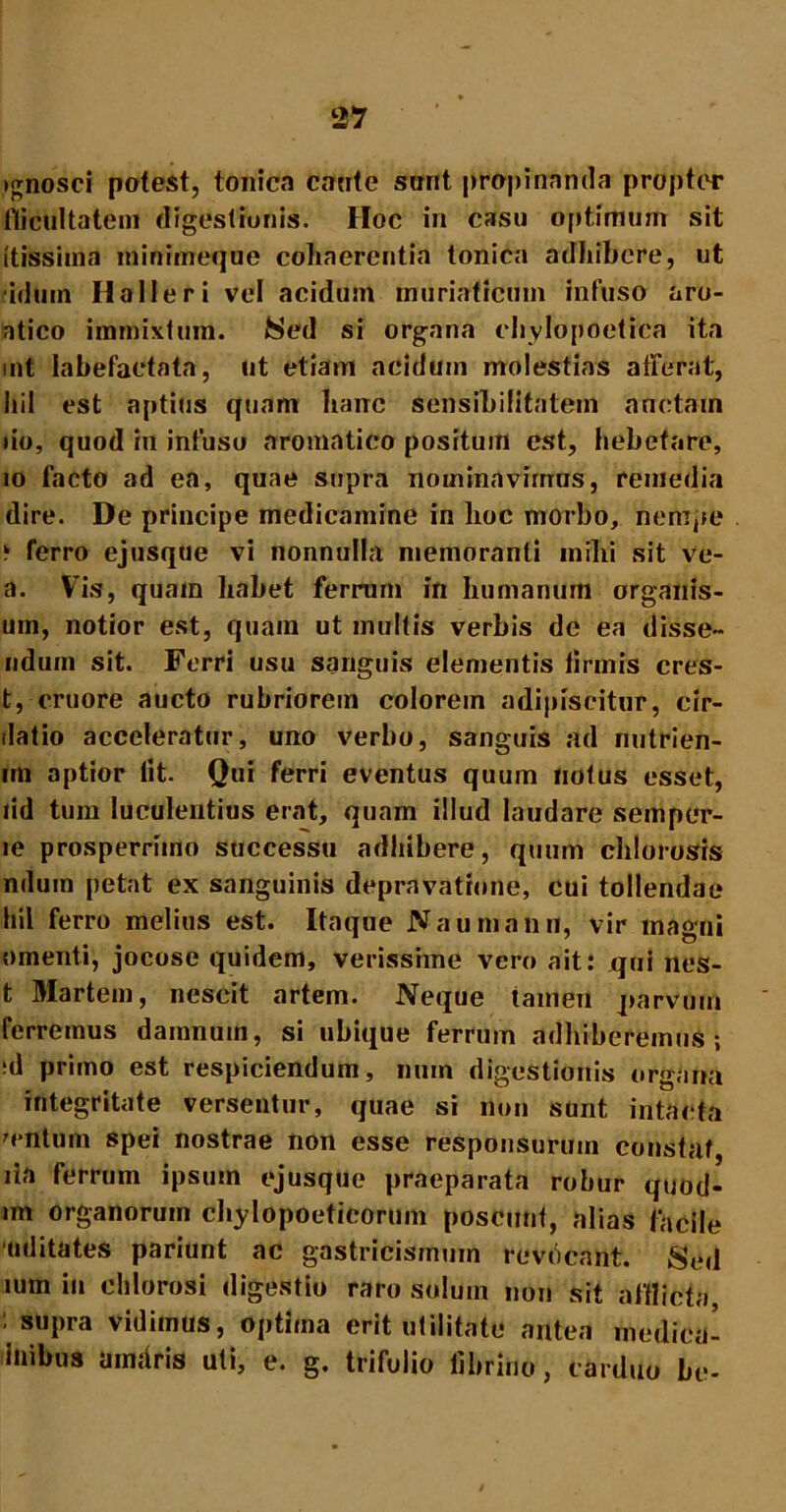 ignosci potest, tonica cante sont propinanda propter flicultatem digestionis. Hoc in casu optimum sit itissima miniitteque coliaerentia tonica adhibere, ut 'idum Halleri vel acidum muriaticum infuso aro- atico immixtum. /Sed si organa chylopoetica ita int labefactata, ut etiam acidum molestias afferat, hil est aptius quam hanc sensibilitatein anctain do, quod in infuso aromatico positum est, hebetare, 10 facto ad ea, quae supra nominavimus, remedia dire. De principe medicamine in hoc morbo, nempe k ferro ejusque vi nonnulla memoranti milii sit ve- a. Vis, quam habet ferrum in humanum organis- um, notior est, quain ut multis verbis de ea disse- udum sit. Ferri usu sanguis elementis lirinis cres- t, cruore aucto rubriorem colorem adipiscitur, cir- datio acceleratur, uno verbo, sanguis ad nutrien- rrn aptior lit. Qui ferri eventus quum notus esset, lid tum luculentius erat, quam illud laudare semper- le prosperrimo successu adhibere, quum chlorosis ndum petat ex sanguinis depravatione, cui tollendae hil ferro melius est. Itaque Naumann, vir magni omenti, jocose quidem, verissime vero ait: qui nes- t Martem, nescit artem. Neque tamen parvum ferremus damnum, si ubique ferrum adhiberemus-, ;d primo est respiciendum, nuin digestionis organa integritate versentur, quae si non sunt intacta centum spei nostrae non esse responsurum constat, lia ferrum ipsum ejusque praeparata robur quod- im organorum chylopoeticorum poscunt, alias facile uditates pariunt ac gastricismmn revocant. Sed mm in ehlorosi digestio raro solum non sit afflicta, : supra vidimus, optima erit utilitate antea medica- inibus amaris uti, e. g. trifolio fibrino, carduo be-