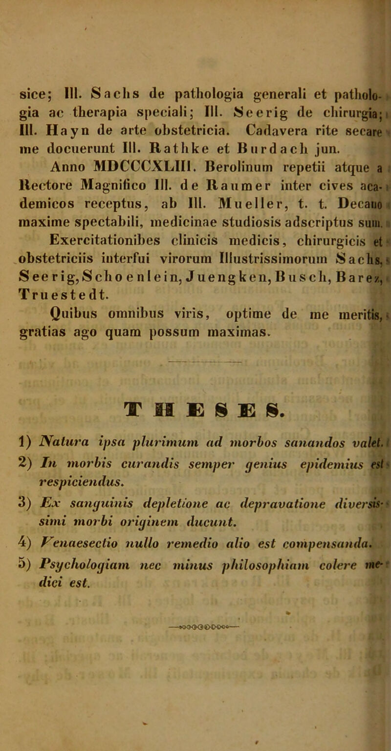 sice; 111. Sachs de pathologia generali et patholo- gia ac tlierapia speciali; III. Seerig de chirurgia; i III. Hayn de arte obstetricia. Cadavera rite secare me docuerunt III. Rathke et Burdach jun. Anno MDCCCXLIII. Berolinum repetii atque a ltectore Magnifico III. de Raumer inter cives aca- demicos receptus, ab 111. Mueller, t. t. Decano maxime spectabili, medicinae studiosis adscriptus sum. Exercitationibes clinicis medicis, chirurgicis et obstetriciis interfui virorum Illustrissimorum Sachs. See rig,Sebo e nlein, Juengken, B usch, Barez, Truestedt. Quibus omnibus viris, optime de me meritis,' gratias ago quam possum maximas. THESES. 1) Natura ipsa plurimum ad morbos sanandos valet. 2) In morbis curandis semper genius epidemius est' respiciendus. 3) Ex sanguinis depletione ac depravatione diversis- simi morbi originem ducunt. 4) Venaesectio nullo remedio alio est compensanda. 5) Psychologiam nec minus philosophiam colere me- dici est.