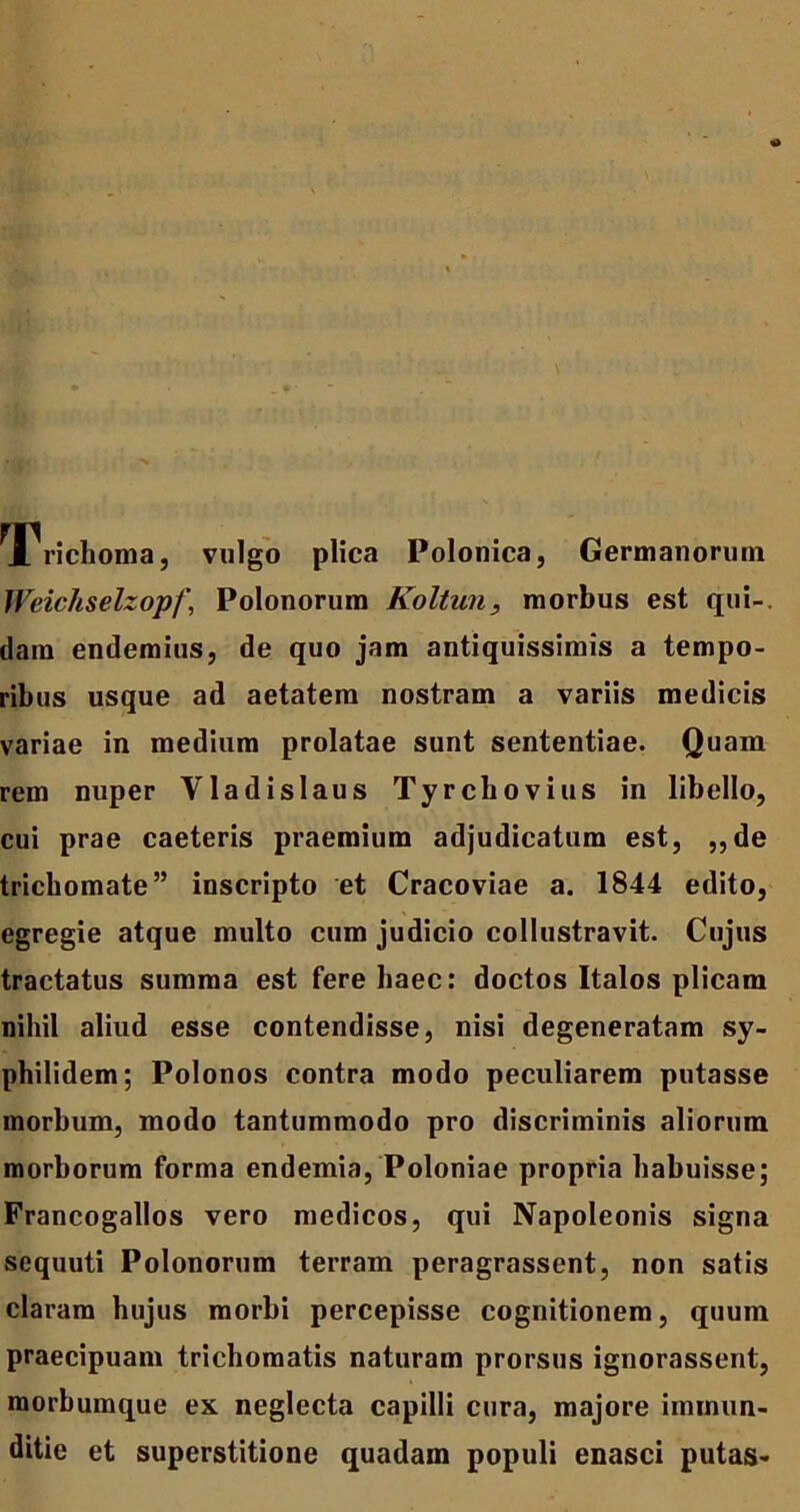 Trichoma, vulgo plica Polonica, Germanorum Weichselzopf, Polonorum Koltun, morbus est qui-, dam endemius, de quo jam antiquissimis a tempo- ribus usque ad aetatem nostram a variis medicis variae in medium prolatae sunt sententiae. Quam rem nuper Vladislaus Tyrchovius in libello, cui prae caeteris praemium adjudicatum est, ,,de trichomate” inscripto et Cracoviae a. 1844 edito, egregie atque multo cum judicio collustravit. Cujus tractatus summa est fere haec: doctos Italos plicam nihil aliud esse contendisse, nisi degeneratam sy- philidem; Polonos contra modo peculiarem putasse morbum, modo tantummodo pro discriminis aliorum morborum forma endemia, Poloniae propria habuisse; Francogallos vero medicos, qui Napoleonis signa sequuti Polonorum terram peragrassent, non satis claram hujus morbi percepisse cognitionem, quum praecipuam trichomatis naturam prorsus ignorassent, morbumque ex neglecta capilli cura, majore immun- ditie et superstitione quadam populi enasci putas-