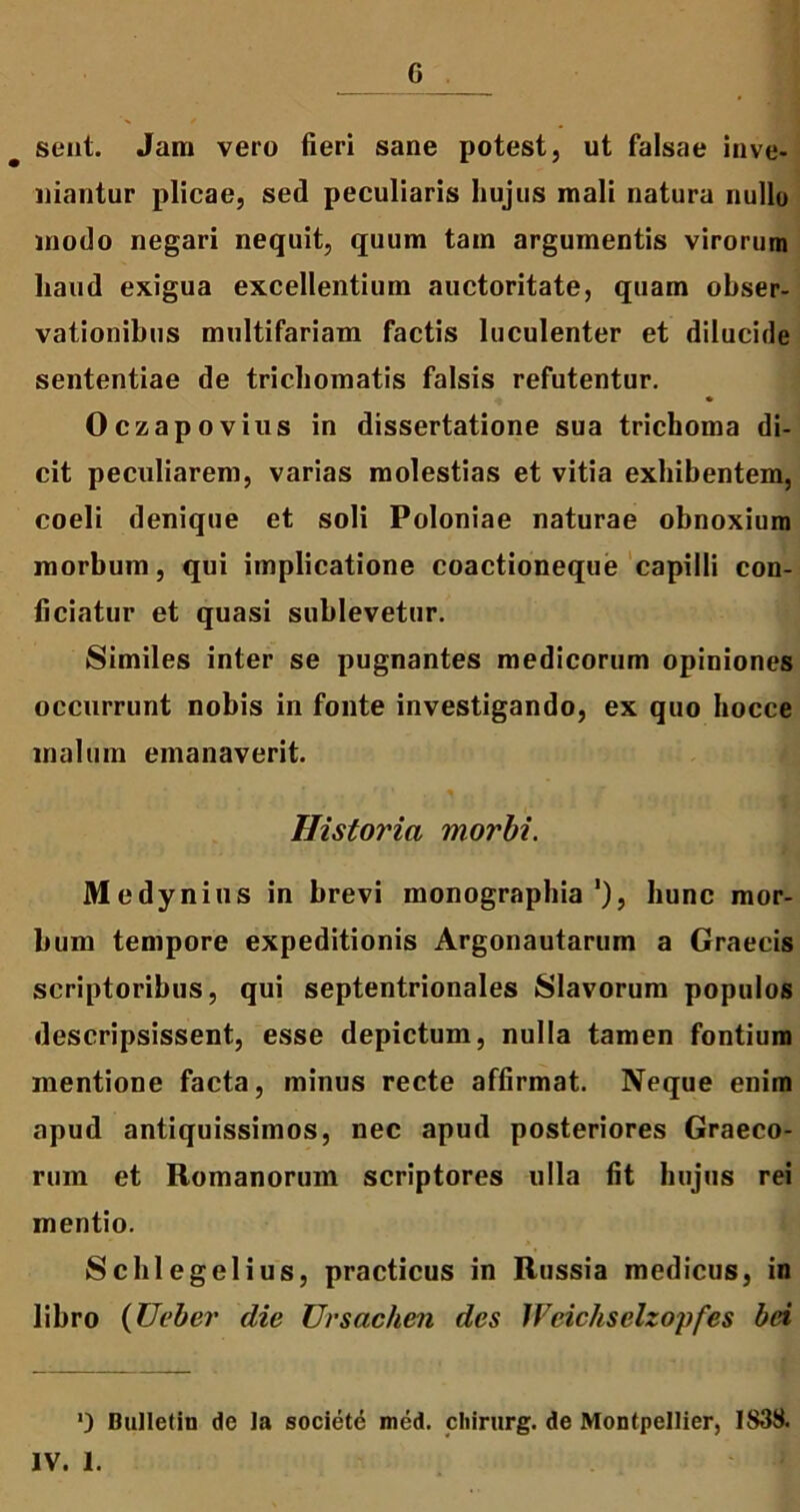 G sent. Jam vero fieri sane potest, ut falsae inve- niantur plicae, sed peculiaris hujus mali natura nullo modo negari nequit, quum tam argumentis virorum haud exigua excellentium auctoritate, quam obser- vationibus multifariam factis luculenter et dilucide sententiae de trichomatis falsis refutentur. Oczapovius in dissertatione sua trichoina di- cit peculiarem, varias molestias et vitia exhibentem, coeli denique et soli Poloniae naturae obnoxium morbum, qui implicatione coactioneque capilli con- ficiatur et quasi sublevetur. Similes inter se pugnantes medicorum opiniones occurrunt nobis in fonte investigando, ex quo hocce malum emanaverit. Historia morbi. Medynius in brevi monographia ’), hunc mor- bum tempore expeditionis Argonautarum a Graecis scriptoribus, qui septentrionales Slavorum populos descripsissent, esse depictum, nulla tamen fontium mentione facta, minus recte affirmat. Neque enim apud antiquissimos, nec apud posteriores Graeco- rum et Romanorum scriptores ulla fit hujus rei mentio. Schlegelius, practicus in Russia medicus, in libro (Ueber die Ursachen des Weichselzopfes bei *) Bulletin de la societe med. cliirurg. de Montpellier, 1838. IV. 1.