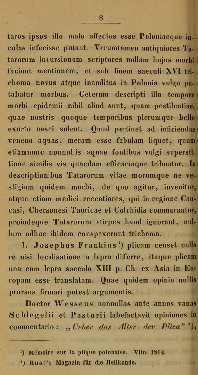 taros ipsos illo malo affectos esse Poloniaeque in- colas infecisse putant. Verumtamen antiquiores Ta- tarorum incursionum scriptores nullam hujus morbi faciunt mentionem, et sub finem saeculi XVI tri- choma novus atque inauditus in Polonia vulgo pu- tabatur morbus. Ceterum descripti illo tempore morbi epidemii nihil aliud sunt, quam pestilentiae, quae nostris quoque temporibus plerumque bello exorto nasci solent. Ouod pertinet ad inficiendas' veneno aquas, meram esse fabulam liquet, quum etiamnunc nonnullis aquae fontibus vulgi supersti- tione similis vis quaedam efficaciaque tribuatur. In descriptionibus Tatarorum vitae morumque ne ve- stigium quidem morbi, de quo agitur, invenitur, atque etiam medici recentiores, qui in regione Cau- casi, Chersonesi Tauricae et Colchidis commorantur, proindeque Tatarorum stirpes haud ignorant, nul- lum adhuc ibidem conspexerunt trichoma. 1. Josephus Frankius‘) plicam censet nulla re nisi localisatione a lepra differre, itaque plicam una cum lepra saeculo XIII p. Ch ex Asia in Eu- ropam esse translatam. Quae quidem opinio nullis prorsus firmari potest argumentis. Doctor Wesseus nonnullos ante annos vanas Schlegelii et Pastorii labefactavit opiniones in commentario: ,, Ueber das Alter der Plica”*), ’) Memoire sur Ia plique polouaise. Viln. ISI4. a) Rusfs Magazin fur die Heilkuude.