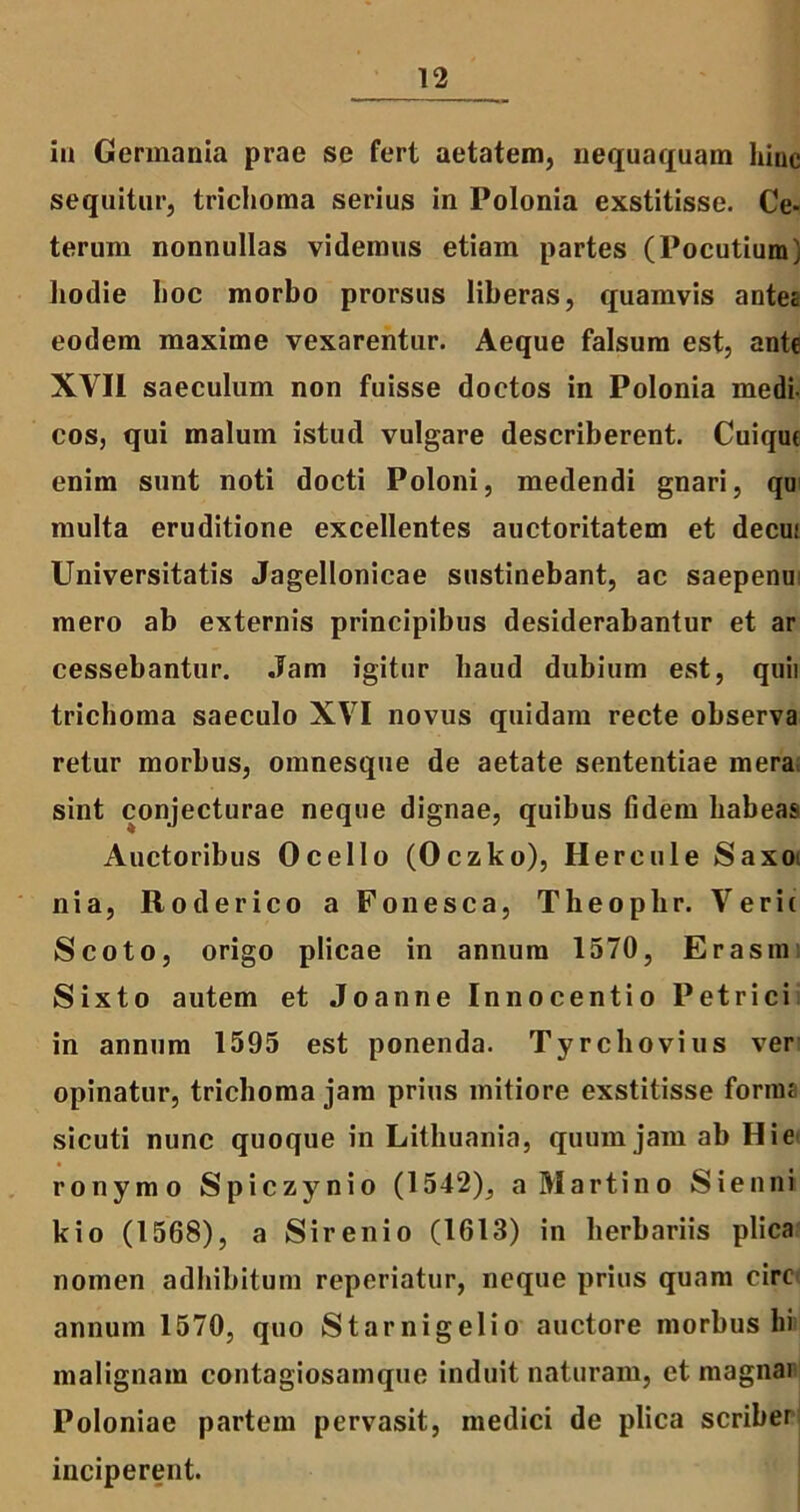 in Germania prae se fert aetatem, nequaquam Inue sequitur, trichoma serius in Polonia exstitisse. Ce- terum nonnullas videmus etiam partes (Pocutium) hodie hoc morbo prorsus liberas, quamvis antes eodem maxime vexarentur. Aeque falsum est, ante XVII saeculum non fuisse doctos in Polonia medi- cos, qui malum istud vulgare describerent. Cuique enim sunt noti docti Poloni, medendi gnari, qu multa eruditione excellentes auctoritatem et decui Universitatis Jagellonicae sustinebant, ac saepenu mero ab externis principibus desiderabantur et ar cessebantur. Jam igitur haud dubium est, quii trichoma saeculo XVI novus quidam recte observa retur morbus, omnesque de aetate sententiae mera sint conjecturae neque dignae, quibus fidem habeas Auctoribus Ocello (Oczko), Hercule Saxo nia, R o der ico a Fonesca, Theophr. Verit Scoto, origo plicae in annum 1570, Er asm Sixto autem et Joanne Innocentio Petrici in annum 1595 est ponenda. Tyrchovius ver opinatur, trichoma jam prius mitiore exstitisse forma sicuti nunc quoque in Lithuania, quum jam ab Hie ronymo Spiczynio (1542), a Martino Sienni kio (1568), a Sirenio (1613) in herbariis plica nomen adbibitum reperiatur, neque prius quam circ annum 1570, quo Starnigelio auctore morbus hi malignam contagiosamque induit naturam, et magnai Poloniae partem pervasit, medici de plica scriber inciperent.