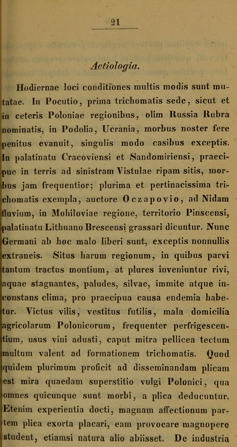 -21 Aetiologia. . . ,.. Hodiernae loci conditiones multis modis sunt mu- tatae. In Pocutio, prima trichomatis sede, sicut et in ceteris Poloniae regionibus, olim Russia Rubra inominatis, in Podolia, Ucrania, morbus noster fere [penitus evanuit, singulis modo casibus exceptis. In palatinatu Cracoviensi et Sandomiriensi, praeci- pue in terris ad sinistram Vistulae ripam sitis, mor- bus jam frequentior; plurima et pertinacissima tri- chomatis exempla, auctore Oczapovio, ad Nidam lluvium, in Moliiloviae regione, territorio Pinscensi, palatinatu Lithuano Brescensi grassari dicuntur. Nunc iGermani ab hoc malo liberi sunt, exceptis nonnullis extraneis. Situs harum regionum, in quibus parvi tantum tractus montium, at plures inveniuntur rivi, aquae stagnantes, paludes, silvae, immite atque in- constans clima, pro praecipua causa endemia habe- tur. Victus vilis, vestitus futilis, mala domicilia agricolarum Polonicorum, frequenter perfrigescen- tium, usus vini adusti, caput mitra pellicea tectum multum valent ad formationem trichomatis. Quod quidem plurimum proficit ad disseminandam plicam est mira quaedam superstitio vulgi Polonici, qua omnes quicunque sunt morbi, a plica deducuntur. Etenim experientia docti, magnam affectionum par- tem plica exorta placari, eam provocare magnopere student, etiamsi natura alio abiisset. De industria