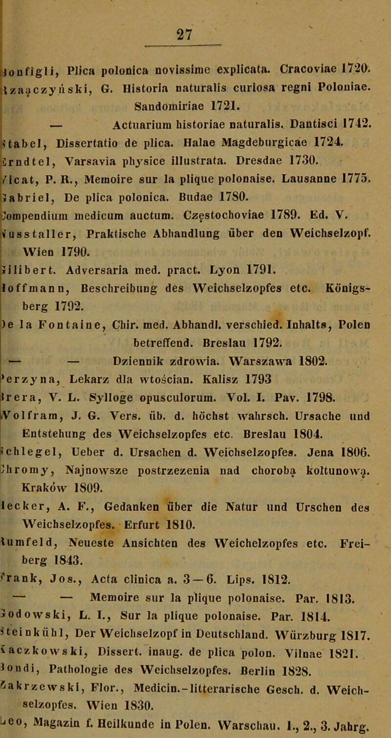 Uoufigli, Plica polonica novissime explicata. Cracoviae 1720. tzaaczyiiski, G. Historia naturalis curiosa regni Polouiae. Sandomiiuae 1721. — Actuarium historiae naturalis. Dantisci 1712. Uabel, Dissertatio de plica. Halae Magdeburgicae 1724. Crndtel, Varsavia physice illustrata. Dresdae 1730. Vicat, P. R., Memoire sur la plique polonaise. Lausanne 1775. labriel, De plica polonica. Budae 17S0. 'lompendium medicum auctum. Czgstochoviae 1789. Ed. V. vusstallcr, Praktische Abhandlung uber den WeichseJzopf. Wien 1790. Jilibert. Adversaria med. pract. Lyon 1791. loffmann, Beschreibung des Weichselzopfes etc. Kiinigs- berg 1792. )e la Fontaine, Cliir. med. Abhandl. verschied. Inhalts, Polen betreffend. Breslau 1792. — — Dziennik zdrowia. Warszawa 1802. 'erzyna, Lekarz dia wto^cian. Kalisz 1793 Irera, Y. L. Sylloge opusculorum. Vol. I. Pav. 1798. Yolfram, J. G. Yers. iib. d. hdchst vvahrsch. Ursache uud Entstehung des Weichselzopfes etc. Breslau 1804. ichlegel, Ueber d. Ursachen d. Weichselzopfes. Jena 1800. Ihromy, Najnowsze postrzezenia nad choroba koltunoxvij. Krakow 1S09. lecker, A. F., Gedanken uber die Natur und Urschen des Weichselzopfes. Erfurt 1810. lumfeld, Neueste Ansichten des Weichelzopfes etc. Frei- berg 1843. <’rank, Jos., Acta clinica a. 3 — 6. Lips. 1812. — — Memoire sur la plique polonaise. Par. 1813. iodowski, L. I., Sur la plique polonaise. Par. 1814. jteinkiihl, Der Weichselzopf in Deutschland. Wiirzburg 1817. taczkowski, Dissert. inaug. de plica polon. Vilnae 1821. londi, Pathologie des Weichselzopfes. Berlin 1828. ^akrzewski, Flor., Medicin.-litterarische Gesch. d. Weich- selzopfes. Wien 1830. L.eo, Magazin f. Heilkunde in Polen. Warschau. 1., 2., 3. Jahrg.