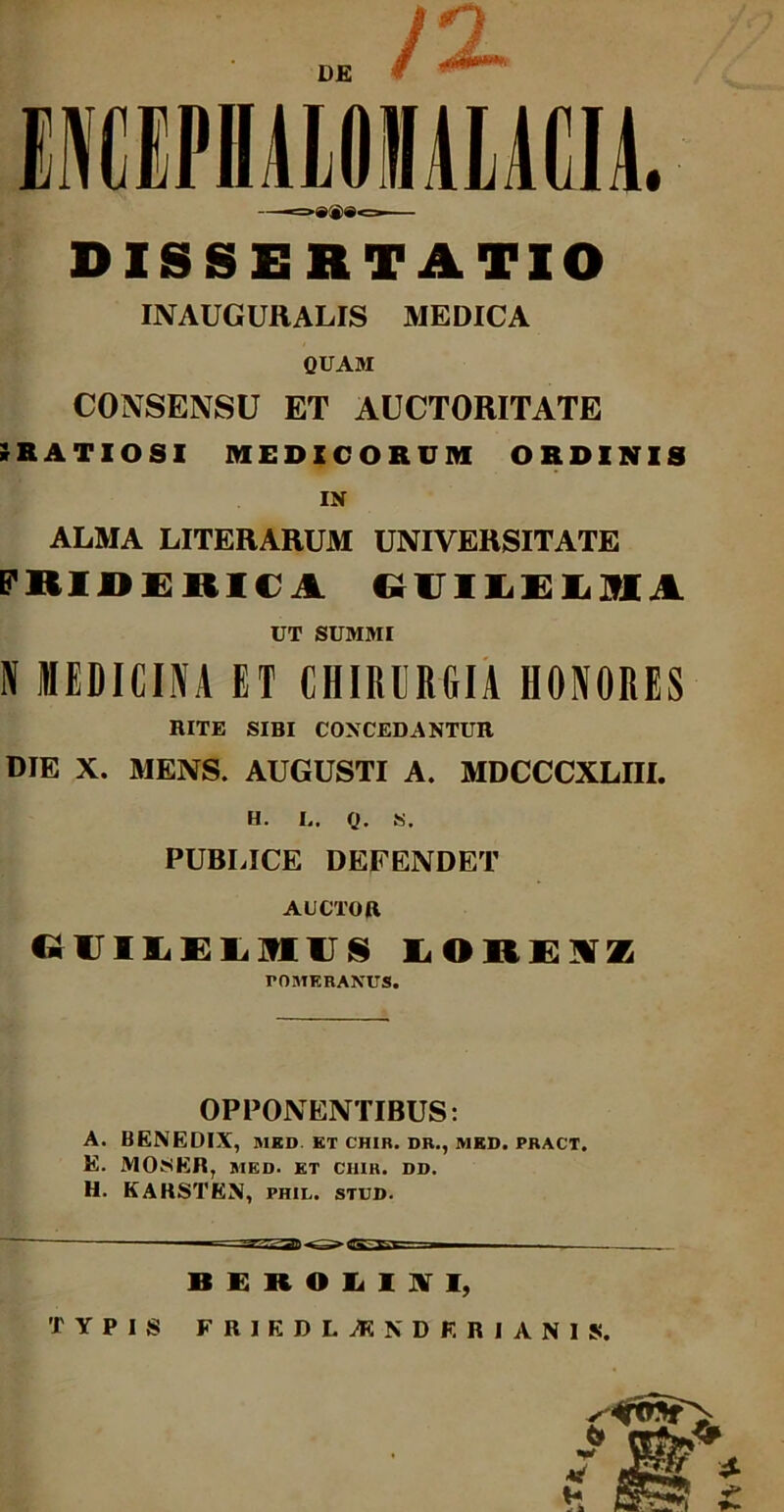 DISSERTATIO INAUGURALIS MEDICA QUAM CONSENSU ET AUCTORITATE IrRATIOSI MEDICORUM ORDINIS IN ALMA LITERARUM UNIVERSITATE FRIDERICI (aiLELMi UT SUMMI IV MEDICINA ET CHIRURGIA HONORES RITE SIBI CONCEDANTUR DIE X. MENS. AUGUSTI A. MDCCCXLIII. H. L. Q. S. PUBLICE DEFENDET AUCTOR GUILELmUS LORE7VZ rOMKRANUS. OPPONENTIBUS: A. BENEDIX, MED ET CHIR. DR., MED. PRACT. E. MOSKR, MED. ET CI1IR. DD. H. KARSTEN, phil. stud. BEROLUVI, TYPIS FRIKDLiRNDKRIANIS. nv»