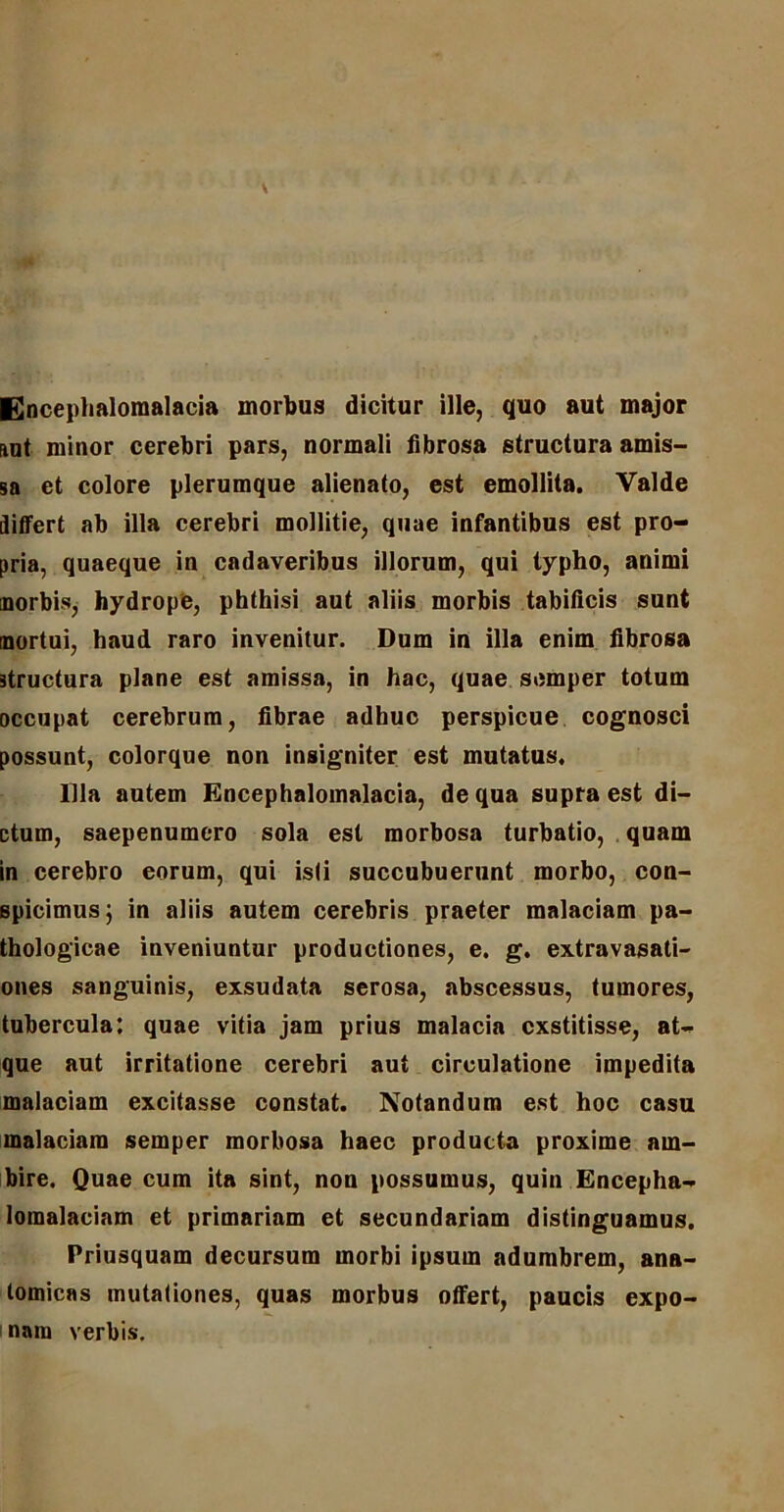 Encephalomalacia morbus dicitur ille, quo aut major aut minor cerebri pars, normali fibrosa structura amis- sa et colore plerumque alienato, est emollita. Valde iliffert ab illa cerebri mollitie, quae infantibus est pro- pria, quaeque in cadaveribus illorum, qui typho, animi morbis, hydrope, phthisi aut aliis morbis tabificis sunt mortui, haud raro invenitur. Dum in illa enim fibrosa structura plane est amissa, in hac, quae semper totum occupat cerebrum, fibrae adhuc perspicue cognosci possunt, colorque non insigniter est mutatus. Illa autem Encephalomalacia, de qua supra est di- ctum, saepenumcro sola est morbosa turbatio, quam in cerebro eorum, qui isti succubuerunt morbo, con- spicimus; in aliis autem cerebris praeter malaciam pa- thologicae inveniuntur productiones, e. g. extravasati- ones sanguinis, exsudata serosa, abscessus, tumores, tubercula: quae vitia jam prius malacia exstitisse, at- que aut irritatione cerebri aut circulatione impedita malaciam excitasse constat. Notandum est hoc casu malaciam semper morbosa haec producta proxime am- bire. Quae cum ita sint, non possumus, quin Encepha- lomalaciam et primariam et secundariam distinguamus. Priusquam decursum morbi ipsum adumbrem, ana- tomicas mutationes, quas morbus otfert, paucis expo- nam verbis.