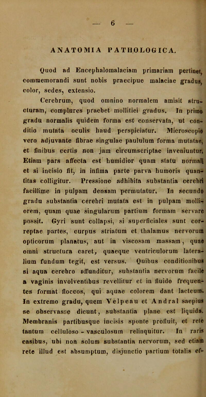 ANATOMIA 1» ATHOLOGICA. Quod ad Encephalomalaciam primariam pertinet, commemorandi sunt nobis praecipue malaciae gradus, color, sedes, extensio. Cerebrum, quod omnino normalem amisit stru- cturam, complures praebet mollitiei gradus. In primo gradu normalis quidem forma est conservata, ut con- ditio mutata oculis haud perspiciatur. Microscopio vero adjuvante fibrae singulae paululum forma mutatae, et finibus certis non jam circumscriptae inveniuntur. Etiam pars affecta est liumidior quam statu normali et si incisio fit, in infima parte parva humoris quan- titas colligitur. Pressione adhibita substantia cerebri facillime in pulpam densam permutatur. In secundo gradu substantia cerebri mutata est in pulpam molli- orem, quam quae singularum partium formam servare possit. Gyri sunt collapsi, si superficiales sunt cor- reptae partes, curpus striatum et thalamus nervorum opticorum planatus, aut in viscosam massam, quae omni structura caret, quaeque ventriculorum latera- lium fundum tegit, est versus. Quibus conditionibus si aqua cerebro offunditur, substantia nervorum facile a vaginis involventibus revellitur et in fluido frequen- tes format floccos, qui aquae colorem dant lacteum» In extremo gradu, quem Velpeou et Andral saepius se observasse dicunt, substantia plane est liquida. Membranis partibusque incisis sponte profluit, et rete tantum celluloso - vasculosum relinquitur. In raris casibus, ubi non solum substantia nervorum, sed etiam rete illud est absumptum, disjunctio partium totalis cf-