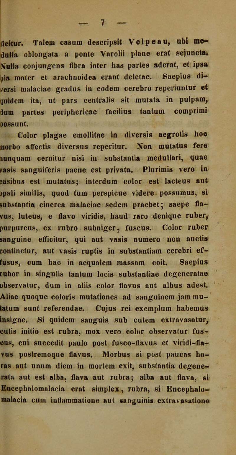 (icitur. Talem casum descripsit Velpeau, ubi me- dulla oblongata a ponte Varolii plane erat sejuncta* \ulla conjungens fibra inter lias partes aderat, et ipsa pia mater et arachnoidea erant deletae. Saepius di- versi malaciae gradus in eodem cerebro reperiuntur et quidem ita, ut pars centralis sit mutata in pulpam, dum partes periphericae facilius tantum comprimi possunt. Color plagae emollitae in diversis aegrotis hoo morbo affectis diversus reperitur. Non mutatus fere lunquam cernitur nisi in substantia medullari, quae vasis sanguiferis paene est privata. Plurimis vero in casibus est mutatus; interdum color est lacteus aut ipali similis, quod tum perspicue videre possumus, si substantia cinerea malaciae sedem praebet; saepe fla- vus, luteus, e flavo viridis, haud raro denique ruber, purpureus, ex rubro subniger, fuscus. Color ruber sanguine efficitur, qui aut vasis numero non auctis continetur, aut vasis ruptis in substantiam cerebri ef- fusus, cum hac in aequalem massam coit. Saepius rubor in singulis tantum locis substantiae degeneratae observatur, dum in aliis color flavus aut albus adest. Aliae quoque coloris mutationes ad sanguinem jam mu- tatum sunt referendae. Cujus rei exemplum habemus insigne. Si quidem sanguis sub cutem extravasatur,: cutis initio est rubra, mox vero color observatur fus- cus, cui succedit paulo post fusco-flavus et viridi-fln- vus postremoque flavus. Morbus si post paucas ho- ras aut unum diem in mortem exit, substantia degene- rata aut est alba, flava aut rubra; alba aut flava, si Encephalomalacia erat simplex, rubra, si Encephalo- malacia cum inflammatione aut sanguinis extravasatione