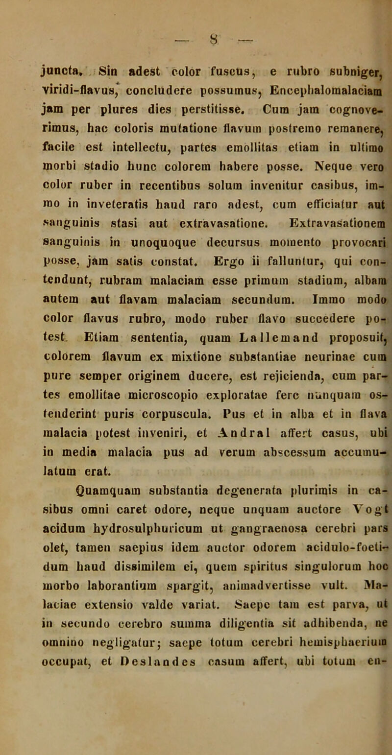juncta. Sin adest color fuscus, e rubro subniger, viridi-flavus, concludere possumus, Enccphalomalaciam jam per plures dies perstitisse. Cum jam cognove- rimus, hac coloris mutatione flavum postremo remanere, facile est intellectu, partes emollitas etiam in ultimo morbi stadio hunc colorem habere posse. Neque vero color ruber in recentibus solum invenitur casibus, im- mo in inveteratis haud raro adest, cum efficiatur aut sanguinis stasi aut extravasatione. Extravasationem sanguinis in unoquoque decursus momento provocari posse, jam satis constat. Ergo ii falluntur, qui con- tendunt, rubram malaciam esse primum stadium, albam autem aut flavam malaciam secundum. Immo modo color flavus rubro, modo ruber flavo succedere po- test. Eliam sententia, quam Lallem and proposuit, colorem flavum ex mixtione substantiae neurinae cum pure semper originem ducere, est rejicienda, cum par- tes emollitae microscopio exploratae fere nunquam os- tenderint puris corpuscula. Pus et in alba et in flava malacia potest inveniri, et Andral affert casus, ubi in media malacia pus ad verum abscessum accumu- latum erat. Quamquam substantia degenerata plurimis in ca- sibus omni caret odore, neque unquam auctore Vogt acidum hydrosulphuricum ut gangraenosa cerebri pars olet, tamen saepius idem auctor odorem acidulo-foeti- dum haud dissimilem ei, quem spiritus singulorum hoc morbo laborantium spargit, animadvertisse vult. Ma- laciae extensio valde variat. Saepe tam est parva, ut iu secundo cerebro summa diligentia sit adhibenda, ne omnino negligatur; saepe totum cerebri hemisphaerium occupat, et Deslandes casum affert, ubi totum en-