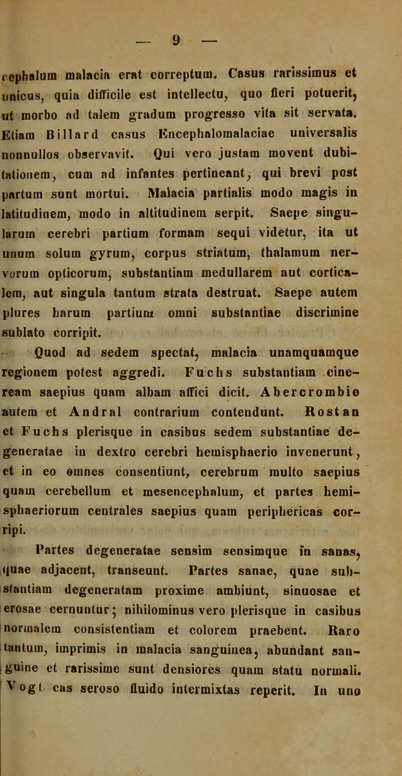cephalum malacia erat correptum. Casus rarissimus et unicus, quia difficile est intellectu, quo fieri potuerit, ut morbo ad talem gradum progresso vita sit servata. Etiam Billard casus Encephalomalaciae universalis nonnullos observavit. Qui vero justam movent dubi- tationem, cum ad infantes pertineant, qui brevi post partum sunt mortui. Malacia partialis modo magis in latitudinem, modo in altitudinem serpit. Saepe singu- larum cerebri partium formam sequi videtur, ita ut unum solum gyrum, corpus striatum, thalamum ner- vorum opticorum, substantiam medullarem aut cortica- lem, aut singula tantum strata destruat. Saepe autem plures harum partium omni substantiae discrimine sublato corripit. Quod ad sedem spectat, malacia unamquamque regionem potest aggredi. Fuchs substantiam cine- ream saepius quam albam affici dicit. Abercrombio autem et Andral contrarium conleudunt. Rostan et Fuchs plerisque in casibus sedem substantiae de- generatae in dextro cerebri hemisphaerio invenerunt, et in eo omnes consentiant, cerebrum multo saepius quam cerebellum et raesencephalum, et partes hemi- sphaeriorum centrales saepius quam periphericas cor- ripi. Partes degeneratae sensim sensimque in sanas, quae adjacent, transeunt. Partes sanae, quae sub- stantiam degeneratam proxime ambiunt, sinuosae et erosae cernuntur j nihilominus vero plerisque in casibus normalem consistentiam et colorem praebent. Raro tantum, imprimis in malacia sanguinea, abundant san- guine et rarissime sunt densiores quam statu normali. Vogt cas seroso fluido intermixtas reperit. In uno
