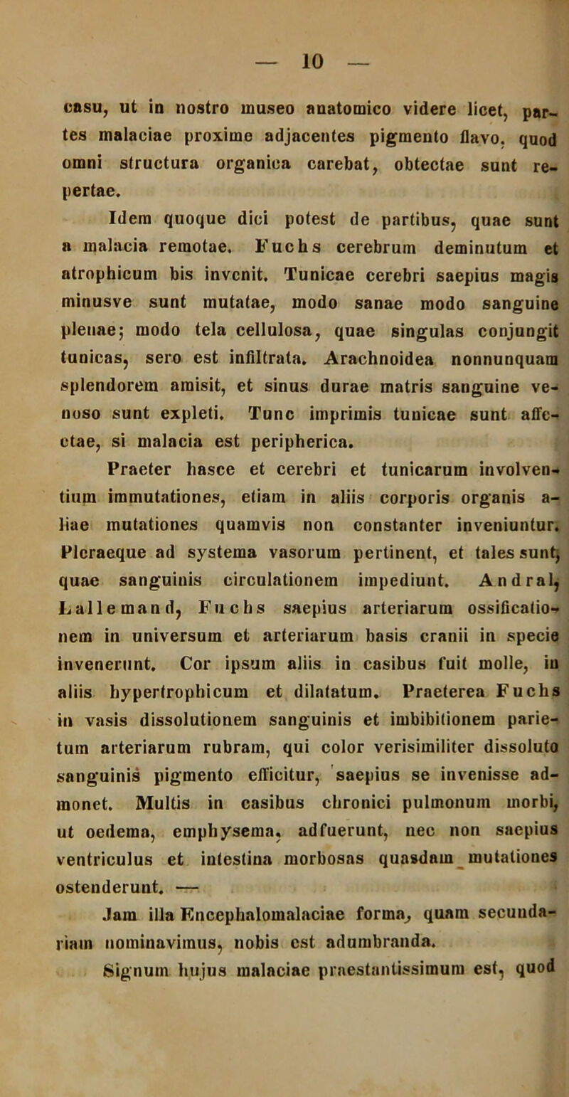 casu, ut in nostro museo anatomico videre licet, par- tes malaciae proxime adjacentes pigmento flavo, quod omni structura organica carebat, obtectae sunt re- pertae. Idem quoque dici potest de partibus, quae sunt a malacia remotae. Fuchs cerebrum deminutum et atrophicum bis invenit. Tunicae cerebri saepius magis minusve sunt mutatae, modo sanae modo sanguine plenae; modo tela cellulosa, quae singulas conjungit tunicas, sero est infiltrata. Arachnoidea nonnunquam splendorem amisit, et sinus durae matris sanguine ve- noso sunt expleti. Tunc imprimis tunicae sunt affe- ctae, si malacia est peripherica. Praeter hasce et cerebri et tunicarum involven- tium immutationes, etiam in aliis corporis organis a- liae mutationes quamvis non constanter inveniuntur. Plcraeque ad systema vasorum pertinent, et tales sunt; quae sanguinis circulationem impediunt. Andral, Lallemand, Fuchs saepius arteriarum ossificatio- nem in universum et arteriarum basis cranii in specie invenerunt. Cor ipsum aliis in casibus fuit molle, in aliis hypertrophicum et dilatatum. Praeterea Fuchs in vasis dissolutionem sanguinis et imbibitionem parie- tum arteriarum rubram, qui color verisimiliter dissoluto sanguinis pigmento efficitur, saepius se invenisse ad- monet. Multis in casibus chronici pulmonum morbi, ut oedema, emphysema, adfuerunt, nec non saepius ventriculus et intestina morbosas quasdam mutationes ostenderunt. — Jam illa Encephalomalaciae forma, quam secunda- riam nominavimus, nobis est adumbranda. Signum hujus malaciae prnestantissimum est, quod