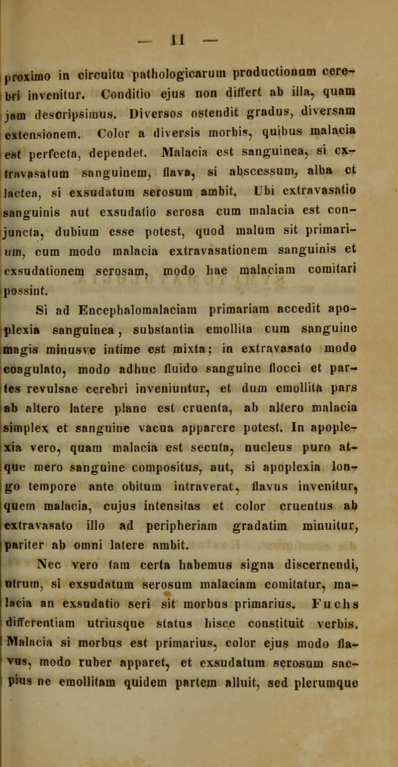 proximo in cirouitu pathologicarum productionum cere- bri invenitur. Conditio ejus non differt ab illa, quam i jam descripsimus. Diversos ostendit gradus, diversam extensionem. Color a diversis morbis, quibus malacia est perfecta, dependet. Malacia est sanguinea, si cx- travasatum sanguinem, flava, si abscessum, alba et lactea, si exsudatum serosum ambit. Ubi extravasatio sanguinis aut exsudatio serosa cum malacia est con- juncta, dubium esse potest, quod malum sit primari- um, cum modo malacia extravasationem sanguinis et exsudationem serosam, modo liae malaciam comitari possint. Si ad Encephalomalaciam primariam accedit apo- plexia sanguinea, substantia emollita cum sanguine magis minusve intime est mixta; in extravasato modo coagulato, modo adhuc fluido sanguine flocci et par- ites revulsae cerebri inveniuntur, et dum emollita pars ab altero latere plane est cruenta, ab altero malacia simplex et sanguine vacua apparere potest. In apople- xia vero, quam malacia est secuta, nucleus puro at- que mero sanguine compositus, aut, si apoplexia lon- go tempore ante obitum intraverat, flavus invenitur, quem malacia, cujus intensitas et color cruentus ab extravasato illo ad peripheriam gradatim minuitur, pariter ab omni latere ambit. Nec vero tam certa habemus signa discernendi, utrum, si exsudatum serosum malaciam comitatur, ma- lacia an exsudatio seri sit morbus primarius. Fuchs differentiam utriusque status hisce constituit verbis. Malacia si morbus est primarius, color ejus modo fla- vus, modo ruber apparet, et exsudatum serosum sae- pius ne emollitam quidem partem alluit, sed plerumque