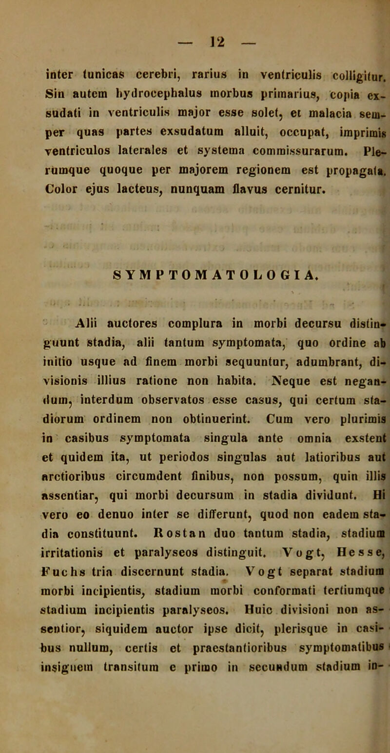 inter (unicas cerebri, rarius in ventriculis colligitur. Sin autem hydrocephalus morbus primarius, copia ex- sudati in ventriculis major esse solet, et malacia sern- per quas partes exsudatum alluit, occupat, imprimis ventriculos laterales et systema commissurarum. Ple- rumque quoque per majorem regionem est propagata. Color ejus lacteus, nunquam flavus cernitur. SYMPTOMATOLOGIA. Alii auctores complura in morbi decursu distin- guunt stadia, alii tantum symptomata, quo ordine ab initio usque ad finem morbi sequuntur, adumbrant, di- visionis illius ratione non habita. Neque est negan- dum, interdum observatos esse casus, qui certum sta- diorum ordinem non obtinuerint. Cum vero plurimis in casibus symptomata singula ante omnia exstent et quidem ita, ut periodos singulas aut latioribus aut arctioribus circumdent finibus, non possum, quin illis nssentiar, qui morbi decursum in stadia dividunt. Hi vero eo denuo inter se differunt, quod non eadem sta- dia constituunt. Rostan duo tantum stadia, stadium irritationis et paralyseos distinguit. Vogt, Hess e, Fuehs tria discernunt stadia. Vogt separat stadium morbi incipientis, stadium morbi conformati tertiumque stadium incipientis paralyseos. Huic divisioni non as- sentior, siquidem auctor ipse dicit, plerisque in casi- bus nullum, certis et praestantioribus symptomatibus insignem transitum e primo in secuadum stadium in-