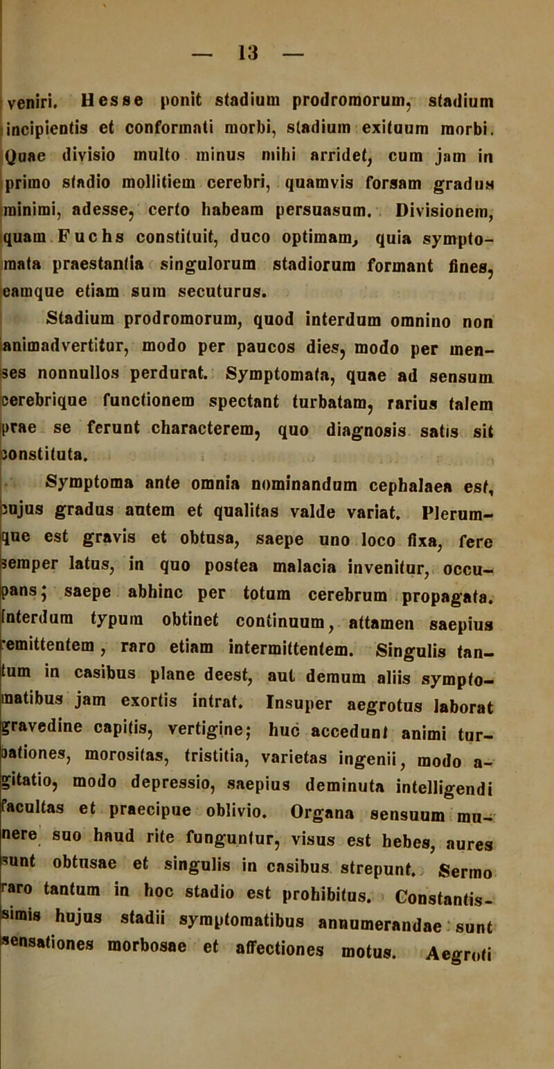 veniri. Hesse ponit stadium prodromorum, stadium incipientis et conformati morbi, stadium exituum morbi. Quae divisio multo minus mihi arridet, cum jam in primo stadio mollitiem cerebri, quamvis forsam gradus minimi, adesse, certo habeam persuasum. Divisionem, iquam Fuchs constituit, duco optimam, quia sympto- mata praestantia singulorum stadiorum formant fines, eamque etiam sum secuturus. Stadium prodromorum, quod interdum omnino non animadvertitur, modo per paucos dies, modo per men- ses nonnullos perdurat. Symptomata, quae ad sensum cerebrique functionem spectant turbatam, rarius talem iprae se ferunt characterem, quo diagnosis satis sit constituta. Symptoma ante omnia nominandum cephalaea est, cujus gradus autem et qualitas valde variat. Plerum- que est gravis et obtusa, saepe uno loco fixa, fere semper latus, in quo postea malacia invenitur, occu- pans j saepe abhinc per totum cerebrum propagata, interdum typum obtinet continuum, attamen saepius •emittentem, raro etiam intermittentem. Singulis tan- tum in casibus plane deest, aut demum aliis sympto- matibus jam exortis intrat. Insuper aegrotus laborat gravedine capitis, vertigine; huc accedunt animi tur- aationes, morositas, tristitia, varietas ingenii, modo a- gitatio, modo depressio, saepius deminuta intelligendi facultas et praecipue oblivio. Organa sensuum mu- nere suo haud rite funguntur, visus est hebes, aures sunt obtusae et singulis in casibus strepunt. Sermo raro tantum in hoc stadio est prohibitus. Constantis- simis hujus stadii symptomatibus annumerandae sunt sensationes morbosae et affectiones motus. Aegroti