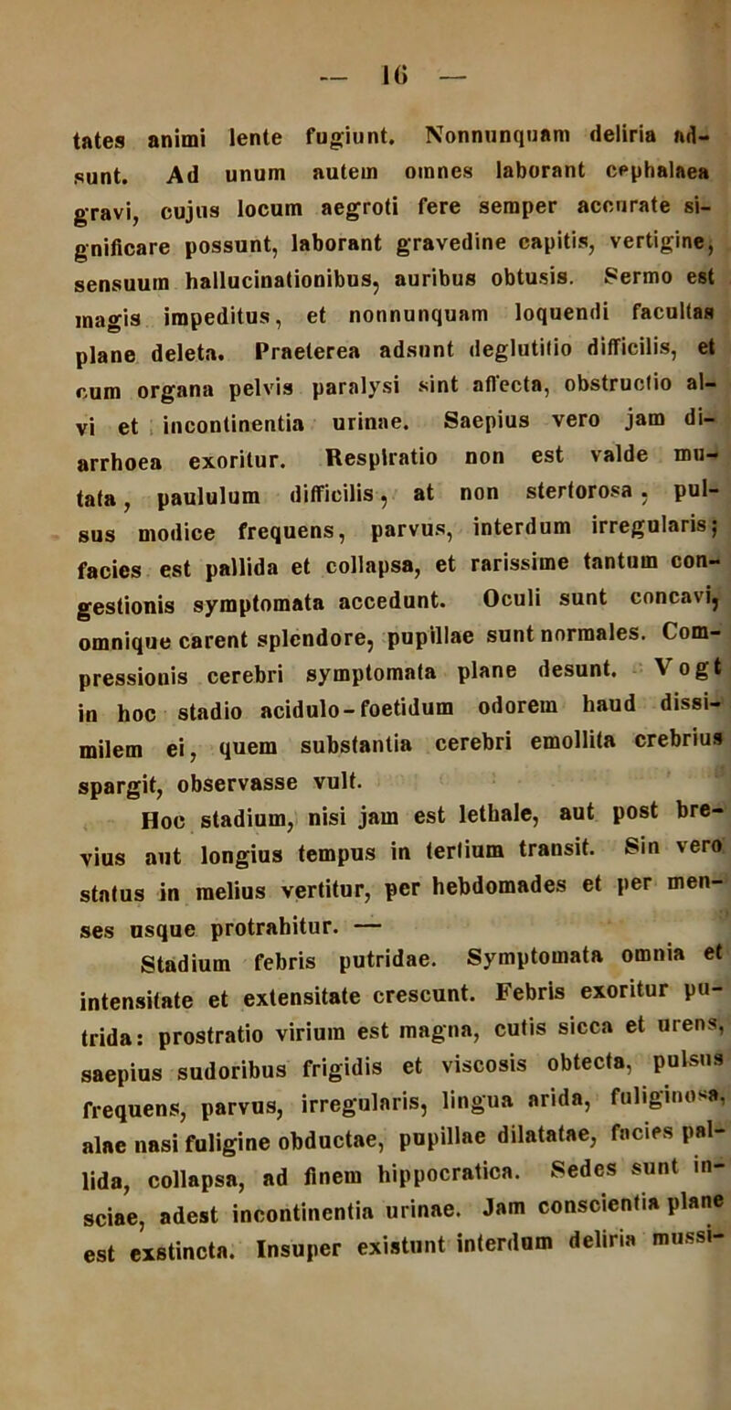 — 1G — tates animi lente fugiunt. Nonnunquam deliria ad- sunt. Ad unum autem omnes laborant cephalaea gravi, cujus locum aegroti fere semper accurate si- gnificare possunt, laborant gravedine capitis, vertigine, sensuum hallucinationibus, auribus obtusis. Sermo est magis impeditus, et nonnunquam loquendi facultas plane deleta. Praeterea adsunt deglutitio difficilis, et cum organa pelvis paralysi sint affecta, obstructio al- vi et incontinentia urinae. Saepius vero jam di- arrhoea exoritur. Respiratio non est valde mu- tata , paululum difficilis, at non stertorosa , pul- sus modice frequens, parvus, interdum irregularis; facies est pallida et collapsa, et rarissime tantum con- gestionis symptomata accedunt. Oculi sunt concavi, omnique carent splendore, pupillae sunt normales. Com- pressionis cerebri symptomata plane desunt. Vogt in hoc stadio acidulo-foetidum odorem haud dissi- milem ei, quem substantia cerebri emollita crebrius spargit, observasse vult. Hoc stadium, nisi jam est lethale, aut post bre- vius aut longius tempus in tertium transit. Sin vero status in melius vertitur, per hebdomades et per men- ses usque protrahitur. — Stadium febris putridae. Symptomata omnia et intensitate et extensitate crescunt. Febris exoritur pu- trida: prostratio virium est magna, cutis sicca et urens, saepius sudoribus frigidis et viscosis obtecta, pulsus frequens, parvus, irregularis, lingua arida, fuliginosa, alae nasi fuligine obductae, pupillae dilatatae, facies pal- lida, collapsa, ad finem hippocratica. Sedes sunt in- sciae, adest incontinentia urinae. Jam conscientia plane est exstincta. Insuper existunt interdum deliria mussi-