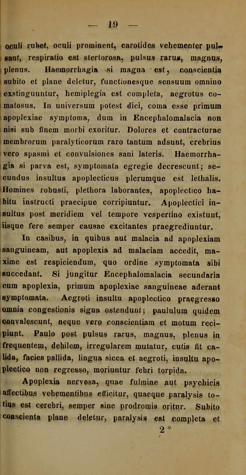 oculi rubet, oculi prominent, carotides vehementer pul- sant, respiratio est stertorosn, pulsus rarus, magnus, , plenus. Haemorrhagia si magna est, conscientia subito et plane deletur, functionesque sensuum omnino exstinguuntur, hemiplegia est completa, aegrotus co- matosus. In universum potest dici, coma esse primum apoplexiae symptoma, dum in Encephalomalacia non nisi sub finem morbi exoritur. Dolores et contracturae membrorum paralyticorum raro tantum adsunt, crebrius vero spasmi et convulsiones sani lateris. Haemorrha- gia si parva est, symptomata egregie decrescunt; se- cundus insultus apoplecticus plerumque est lethalis. Homines robusti, plethora laborantes, apoplectico ha- bitu instructi praecipue corripiuntur. Apoplectici in- sultus post meridiem vel tempore vespertino existunt, iisque fere semper causae excitantes praegrediuntur. In casibus, in quibus aut malacia ad apoplexiam sanguineam, aut apoplexia ad malaciam accedit, ma- xime est respiciendum, quo ordine symptomata sibi succedant. Si jungitur Encephalomalacia secundaria cum apoplexia, primum apoplexiae sanguineae aderant symptomata. Aegroti insultu apoplectico praegresso omnia congestionis signa ostendunt; paululum quidem convalescunt, neque verq conscientiam et motum reci- piunt. Paulo post pulsus rarus, magnus, plenus in frequentem, debilem, irregularem mutatur, cutis fit ca- lida, facies pallida, lingua sicca et aegroti, insultu apo- plectico npn regresso, moriuntur febri torpida. Apoplexia nervosa, quae fulmine aut psychicis affectibus vehementibus efficitur, quaeque paralysis to- tius est cerebri, semper sine prodromis oritur. Subito consciente plane deletur, paralysis est completa et 2*