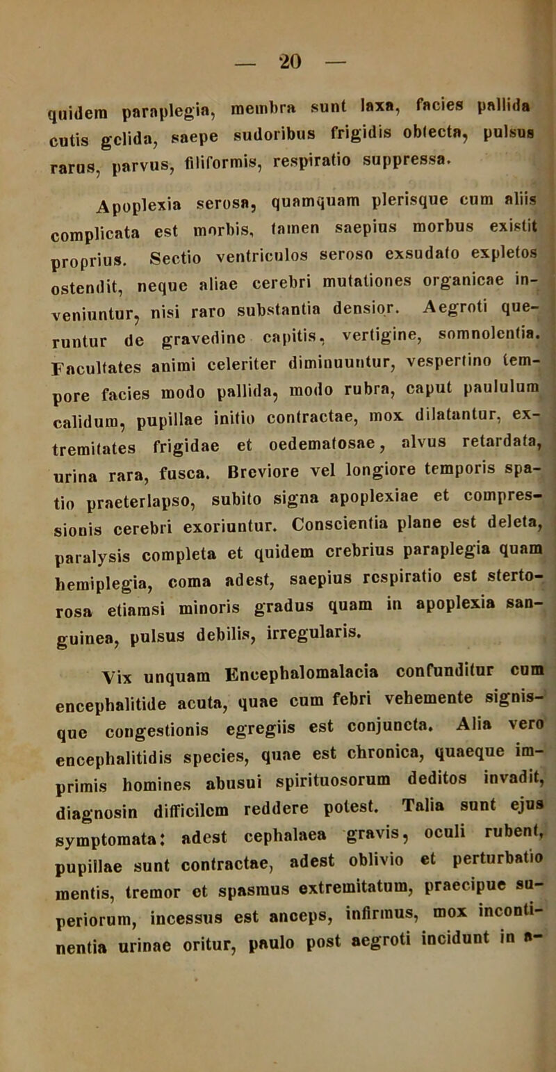 quidem paraplegia, membra sunt laxa, facies pallida cutis gelida, saepe sudoribus frigidis oblecta, pulsus rarus, parvus, filiformis, respiratio suppressa. Apoplexia serosa, quamquam plerisque cum aliis complicata est morbis, tamen saepius morbus existit proprius. Sectio ventriculos seroso exsudato expletos ostendit, neque aliae cerebri mutationes organicae in- veniuntur, nisi raro substantia densior. Aegroti que- runtur de gravedine capitis, vertigine, somnolentia. Facultates animi celeriter diminuuntur, vespertino tem- pore facies modo pallida, modo rubra, caput paululum calidum, pupillae initio contractae, mox dilatantur, ex- tremitates frigidae et oedematosae, alvus retardata, urina rara, fusca. Breviore vel longiore temporis spa- tio praeterlapso, subito signa apoplexiae et compres- sionis cerebri exoriuntur. Conscientia plane est deleta, paralysis completa et quidem crebrius paraplegia quam hemiplegia, coma adest, saepius respiratio est sterto- rosa etiamsi minoris gradus quam in apoplexia san- guinea, pulsus debilis, irregularis. Vix unquam Encephalomalacia confunditur cum encephalitide acuta, quae cum febri vehemente signis- que congestionis egregiis est conjuncta. Alia 'ero encephalitidis species, quae est chronica, quaeque im- primis homines abusui spirituosorum deditos invadit, diagnosin difficilem reddere potest. Talia sunt ejus symptomata: adest cephalaea gravis, oculi rubent, pupillae sunt contractae, adest oblivio et perturbatio mentis, tremor et spasmus extremitatum, praecipue su- periorum, incessus est anceps, infirmus, mox inconti- nentia urinae oritur, paulo post aegroti incidunt in a-