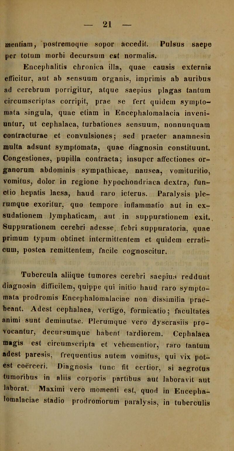 mentiam, postremoque sopor accedit. Pulsus saepe per totum morbi decursum est normalis. Encephalitis chronica illa, quae causis externis efficitur, aut ab sensuum organis, imprimis ab auribus ad cerebrum porrigitur, atque saepius plagas tantum circumscriptas corripit, prae se fert quidem sympto- mata singula, quae etiam in Encephaloraalacia inveni- untur, ut cephalaea, turbationes sensuum, nonnunquam contracturae et convulsiones; sed praeter anamnesin multa adsunt symptomata, quae diagnosin constituunt. Congestiones, pupilla contracta; insuper affectiones or- ganorum abdominis sympathicae, nausea, vomiturilio, vomitus, dolor in regione hypochondriaca dextra, fun- ctio hepatis laesa, haud raro icterus. Paralysis ple- rumque exoritur, quo tempore inflammatio aut in ex- sudationem lymphaticam, aut in suppurationem exit. Suppurationem cerebri adesse, febri suppuratoria, quae primum typum obtinet intermittentem et quidem errati- cum, postea remittentem, facile cognoscitur. Tubercula aliique tumores cerebri saepius reddunt diagnosin difficilem, quippe qui initio haud raro sympto- mata prodromis Encephalomalaciae non dissimilia prae- beant. Adest cephalaea, vertigo, formicatio; facultates animi sunt deminutae. Plerumque vero dyscrasiis pro- vocantur, decursumque habent tardiorem. Cephalaea magis est circumscripta et vehementior, raro tantum adest paresis, frequentius autem vomitus, qui vix pot- est coerceri. Diagnosis tunc fit certior, si aegrotus tumoribus in aliis corporis partibus aut laboravit aut laborat. Maximi vero momenti est, quod in Encepha- lomalaciae stadio prodromorum paralysis, in tuberculis