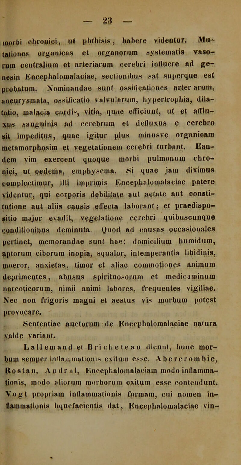 morbi chronici, ut phthisis, habere videntur. Mu~ tationes organicas et organorum systematis vaso- rum centralium et arteriarum cerebri influere ad ge- nesin Encephalomalaciae, sectionibus sat superque est probatum. Nominandae sunt ossificationes arter arum, aneurysmata, ossificatio valvularum, hypertrophia, dila- tatio, malacia cordi*, vitia, quae efficiunt, ut et afflu- xus sanguinjs ad cerebrum et defluxus e cerebro sit impeditus, quae igitur plus minusve organicam metamorphosim et vegetationem cerebri turbant. Ean- dem vim exercent quoque morbi pulmonum chro- nici, ut oedema, emphysema. Si quae jam diximus complodimur, illi imprimis Encephalomalaciae patere videntur, qui corporis debilitate aut aetate aut consti- tutione aut aliis causis effecta laborant; et praedispo- sitio major evadit, vegetatione cerebri quibuscunque conditionibus deminuta. Quod ad causas occasionales pertinet, memorandae sunt hae: domicilium humidum, aptorum ciborum inopia, squalor, intemperantia libidinis, moeror, anxietas, timor et aliae commotiones animum deprimentes, abusus spirituosorum et medicaminum narcoticorum, nimii animi labores, frequentes vigiliae. Nec non frigoris magni et aestus vis morbum potest provocare. Sententiae auctorum de Encephalomalaciae natura valde variant. Lallemand et Bricheteau dicunt, hunc mor- bum semper inflammationis exitum esse. Abercrnmbie, ftoslan, A.ndrnl, Knoephalotnalacinin modo inflamma- tionis, modo aliorum morborum exitum esse contendunt. Vogt propriam inflammationis formam, cui nomen in- flammationis liquefacientis dat, Encephalomalaciae vin-