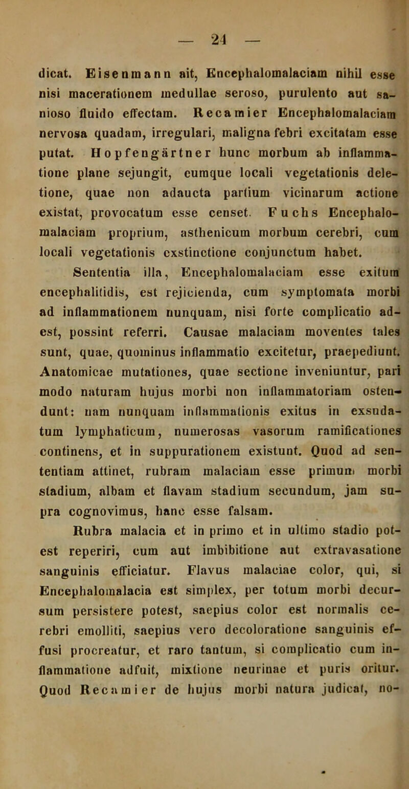 dicat. Eisenmann ait, Encephalomalaciam nihil esse nisi macerationem medullae seroso, purulento aut sa- nioso fluido effectam. Recamier Encephalomalaciam nervosa quadam, irregulari, maligna febri excitatam esse putat. Hopfengartner hunc morbum ab inflamma- tione plane sejungit, cumque locali vegetationis dele- tione, quae non adaucta partium vicinarum actione existat, provocatum esse censet. Fuchs Encephalo- malaciam proprium, asthenicum morbum cerebri, cum locali vegetationis exstinctione conjunctum habet. Sententia illa, Encephalomalaciam esse exitum encephalitidis, est rejicienda, cum symptomata morbi ad inflammationem nunquam, nisi forte complicatio ad- est, possint referri. Causae malaciam moventes tales sunt, quae, quominus inflammatio excitetur, praepediunt. Anatomicae mutationes, quae sectione inveniuntur, pari modo naturam hujus morbi non inflammatoriam osten- dunt: nam nunquam inflammationis exitus in exsuda- tum lymphaticum, numerosas vasorum ramificationes continens, et in suppurationem existunt. Quod ad sen- tentiam attinet, rubram malaciam esse primum morbi stadium, albam et flavam stadium secundum, jam su- pra cognovimus, hanc esse falsam. Rubra malacia et in primo et in ultimo stadio pot- est reperiri, cum aut imbibitione aut extravasatione sanguinis efficiatur. FJavus malaciae color, qui, si Eneephaloinalacia est simplex, per totum morbi decur- sum persistere potest, saepius color est normalis ce- rebri emolliti, saepius vero decoloratione sanguinis ef- fusi procreatur, et raro tantum, si complicatio cum in- flammatione adfuit, mixtione neurinae et puris oritur. Quod Recamier de hujus morbi natura judicat, no-