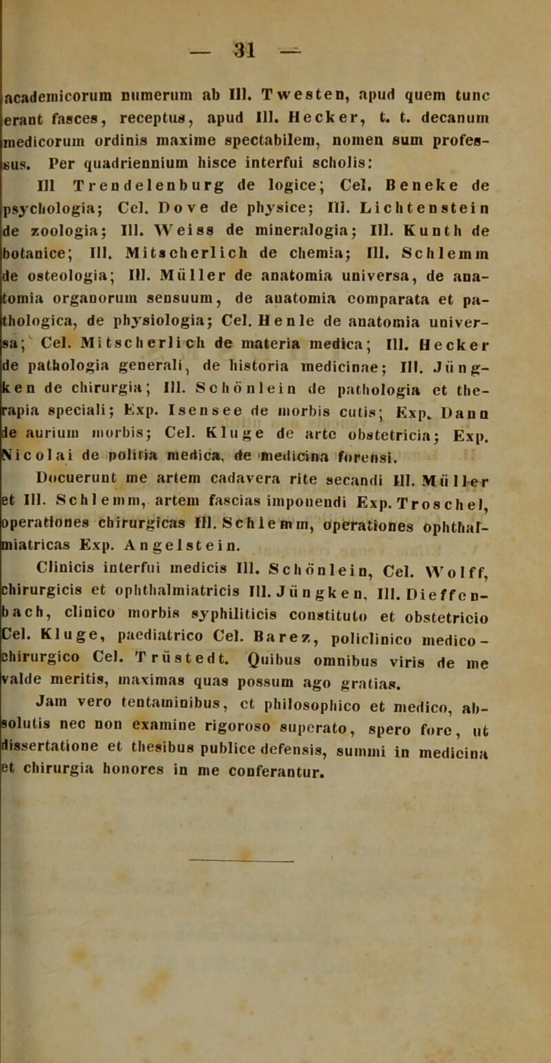 Academicorum numerum ab 111. Twesten, apud quem tunc erant fasces, receptus, apud 111. Hecker, t. t. decanum medicorum ordinis maxime spectabilem, nomen sum profes- sus. Per quadriennium hisce interfui scholis: 111 T r en delenb urg de logice; Cei, Beneke de psychologia; Ccl. Do ve de physice; Ili. Lichtenstein de zoologia; 111. Weiss de mineralogia; 111. Kunth de botanice; III. Mitschcrlicli de chemia; 111. Schlemm de osteologia; 111. Mulier de anatomia universa, de ana- tomia organorum sensuum, de auatomia comparata et pa- thologica, de physiologia; Cei. Henle de anatomia univer- sa; Cei. Mitscherlicli de materia medica; 111. Hecker de pathologia generali, de historia medicinae; III. Jiing- ken de chirurgia; 111. Schonlein de pathologia et the- rapia speciali; Exp. Isensee de morbis cutis; Exp. Dana ie aurium morbis; Cei. Kluge de arte obstetricia; Exp. Nicolai de politia medica, de medicina forensi. Docuerunt me artem cadavera rite secandi 111. Mulier et 111. Schlemm, artem fascias imponendi Exp. Tros c h ei, operationes chirurgicas 111. Schlemm, operationes ophthaf- miatricas Exp. Angelstein. Clinicis interfui medicis 111. Schonlein, Cei. Wolff, chirurgicis et ophthalmiatricis 111. Jiingken, III. Dieffen- bach, clinico morbis syphiliticis constituto et obstetricio Cei. Kluge, paediatrico Cei. Barez, policlinico medico - chirurgico Cei. Trustedt. Quibus omnibus viris de me valde meritis, maximas quas possum ago gratias. Jam vero tentaminibus, ct philosophico et medico, ab- solutis nec non examine rigoroso superato, spero fore, ut dissertatione et thesibus publice defensis, summi in medicina et chirurgia honores in me conferantur.